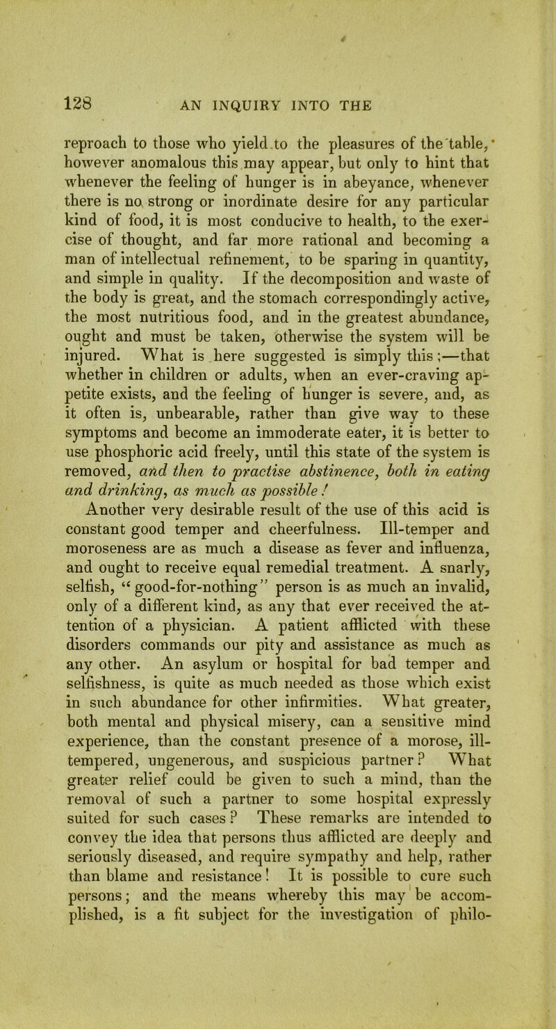 reproach to those who yield to the pleasures of the table/ however anomalous this may appear, but only to hint that whenever the feeling of hunger is in abeyance, whenever there is no strong or inordinate desire for any particular kind of food, it is most conducive to health, to the exer- cise of thought, and far more rational and becoming a man of intellectual refinement, to be sparing in quantity, and simple in quality. If the decomposition and waste of the body is great, and the stomach correspondingly active, the most nutritious food, and in the greatest abundance, ought and must be taken, otherwise the system will be injured. What is here suggested is simply this;—that whether in children or adults, when an ever-craving ap- petite exists, and the feeling of hunger is severe, and, as it often is, unbearable, rather than give way to these symptoms and become an immoderate eater, it is better to use phosphoric acid freely, until this state of the system is removed, and then to practise abstinence, both in eating and drinking, as much as possible ! Another very desirable result of the use of this acid is constant good temper and cheerfulness. Ill-temper and moroseness are as much a disease as fever and influenza, and ought to receive equal remedial treatment. A snarly, selfish, “good-for-nothing” person is as much an invalid, only of a different kind, as any that ever received the at- tention of a physician. A patient afflicted with these disorders commands our pity and assistance as much as any other. An asylum or hospital for bad temper and selfishness, is quite as much needed as those which exist in such abundance for other infirmities. What greater, both mental and physical misery, can a sensitive mind experience, than the constant presence of a morose, ill- tempered, ungenerous, and suspicious partner ? W^hat greater relief could be given to such a mind, than the removal of such a partner to some hospital expressly suited for such cases ? These remarks are intended to convey the idea that persons thus afflicted are deeply and seriously diseased, and require sympathy and help, rather than blame and resistance! It is possible to cure such persons; and the means whereby this may be accom- plished, is a fit subject for the investigation of philo-