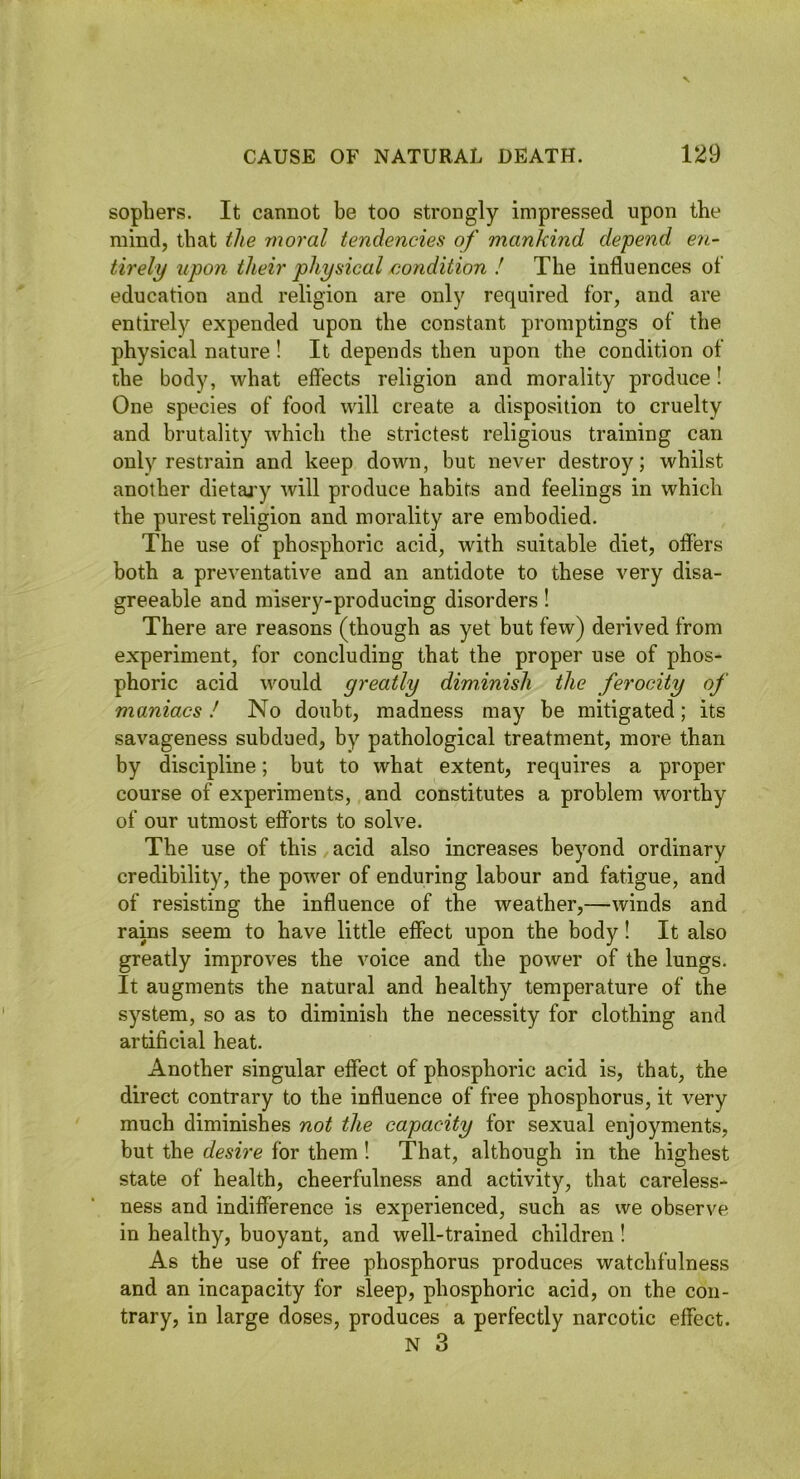 sophers. It cannot be too strongly impressed upon the mind, that the moral tendencies of mankind depend en- tirely upon their physical condition ! The influences of education and religion are only required for, and are entirely expended upon the constant promptings of the physical nature ! It depends then upon the condition of the body, what effects religion and morality produce! One species of food will create a disposition to cruelty and brutality which the strictest religious training can only restrain and keep down, but never destroy; whilst another dietai'y will produce habits and feelings in which the purest religion and morality are embodied. The use of phosphoric acid, with suitable diet, offers both a preventative and an antidote to these very disa- greeable and misery-producing disorders ! There are reasons (though as yet but few) derived from experiment, for concluding that the proper use of phos- phoric acid would greatly diminish the ferocity of maniacs! No doubt, madness may be mitigated; its savageness subdued, by pathological treatment, more than by discipline; but to what extent, requires a proper course of experiments, and constitutes a problem worthy of our utmost efforts to solve. The use of this acid also increases beyond ordinary credibility, the power of enduring labour and fatigue, and of resisting the influence of the weather,—winds and rains seem to have little effect upon the body! It also greatly improves the voice and the power of the lungs. It augments the natural and healthy temperature of the system, so as to diminish the necessity for clothing and artificial heat. Another singular effect of phosphoric acid is, that, the direct contrary to the influence of free phosphorus, it very much diminishes not the capacity for sexual enjoyments, but the desire for them ! That, although in the highest state of health, cheerfulness and activity, that careless- ness and indifference is experienced, such as we observe in healthy, buoyant, and well-trained children ! As the use of free phosphorus produces watchfulness and an incapacity for sleep, phosphoric acid, on the con- trary, in large doses, produces a perfectly narcotic effect.