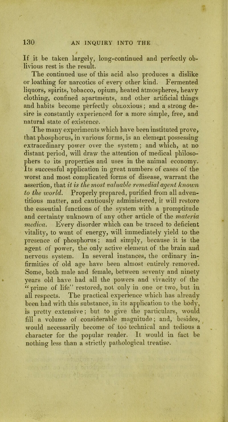 If it be taken largely, long-continued and perfectly ob- livious rest is the result. The continued use of this acid also produces a dislike or loathing for narcotics of every other kind. Fermented liquors, spirits, tobacco, opium, heated atmospheres, heavy clothing, confined apartments, and other artificial things and habits become perfectly obnoxious; and a strong de- sire is constantly experienced for a more simple, free, and natural state of existence. The many experiments which have been instituted prove, that phosphorus, in various forms, is an elemejat possessing extraordinary power over the system ; and which, at no distant period, will draw the attention of medical philoso- phers to its properties and uses in the animal economy. Its successful application in great numbers of cases of the worst and most complicated forms of disease, warrant the assertion, that it is the most valuable remedial agent known to the world. Properly prepared, purified from all adven- titious matter, and cautiously administered, it will restore the essential functions of the system with a promptitude and certainty unknown of any other article of the materia medica. Every disorder which can be traced to deficient vitality, to want of energy, will immediately yield to the presence of phosphorus ; and simply, because it is the agent of power, the only active element of the brain and nervous system. In several instances, the ordinary in- firmities of old age hav(5 been almost entirely removed. Some, both male and female, between seventy and ninety years old have had all the powers and vi\'acity of the prime of life” restored, not only in one or two, but in all respects. The practical experience which has already been had with this substance, in its application to the body, is pretty extensive; but to give the particulars, would fill a volume of considerable magnitude; and, besides, would necessarily become of too technical and tedious a character for the popular reader. It would in fact be nothing less than a strictly pathological treatise.