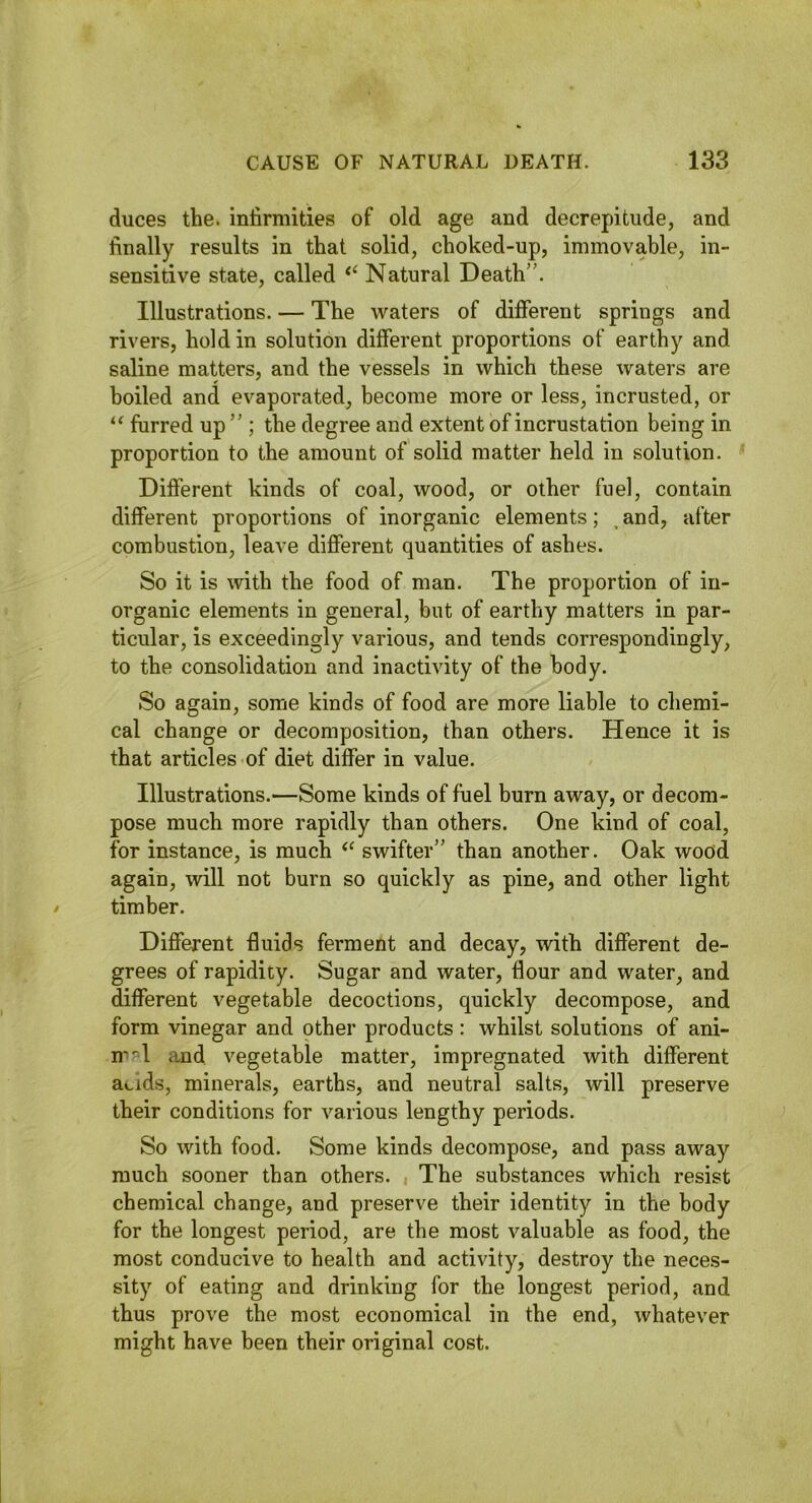 duces the. infirmities of old age and decrepitude, and finally results in that solid, choked-up, immovable, in- sensitive state, called Natural Death”. Illustrations. — The waters of different springs and rivers, hold in solution different proportions of earthy and saline matters, and the vessels in which these waters are boiled and evaporated, become more or less, incrusted, or furred up” ; the degree and extent of incrustation being in proportion to the amount of solid matter held in solution. Different kinds of coal, wood, or other fuel, contain different proportions of inorganic elements; ^ and, after combustion, leave different quantities of ashes. So it is with the food of man. The proportion of in- organic elements in general, but of earthy matters in par- ticular, is exceedingly various, and tends correspondingly, to the consolidation and inactivity of the body. So again, some kinds of food are more liable to chemi- cal change or decomposition, than others. Hence it is that articles of diet differ in value. Illustrations.—Some kinds of fuel burn away, or decom- pose much more rapidly than others. One kind of coal, for instance, is much swifter” than another. Oak wood again, will not burn so quickly as pine, and other light timber. Different fluids ferment and decay, with different de- grees of rapidity. Sugar and water, flour and water, and different vegetable decoctions, quickly decompose, and form vinegar and other products: whilst solutions of ani- n'^1 and vegetable matter, impregnated with different acids, minerals, earths, and neutral salts, will preserve their conditions for various lengthy periods. So with food. Some kinds decompose, and pass away much sooner than others. The substances which resist chemical change, and preserve their identity in the body for the longest period, are the most valuable as food, the most conducive to health and activity, destroy the neces- sity of eating and drinking for the longest period, and thus prove the most economical in the end, whatever might have been their original cost.