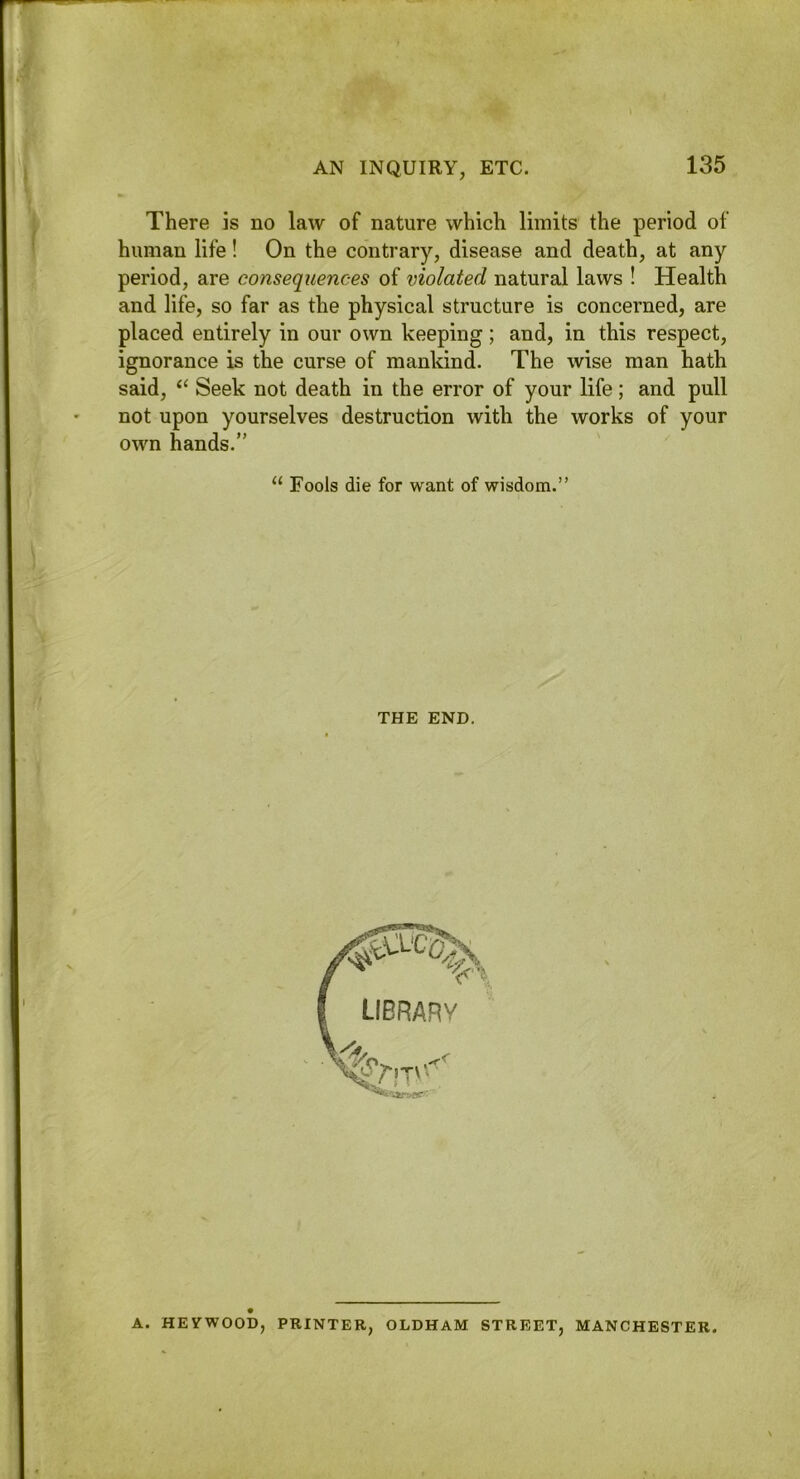 AN INQUIRY, ETC. There is no law of nature which limits the period of human life! On the contrary, disease and death, at any period, are consequences of violated natural laws ! Health and life, so far as the physical structure is concerned, are placed entirely in our own keeping; and, in this respect, ignorance is the curse of mankind. The wise man hath said, Seek not death in the error of your life; and pull not upon yourselves destruction with the works of your own hands.” “ Fools die for want of wisdom.” THE END. II A. HEVWOOD, PRINTER, OLDHAM STREET, MANCHESTER.
