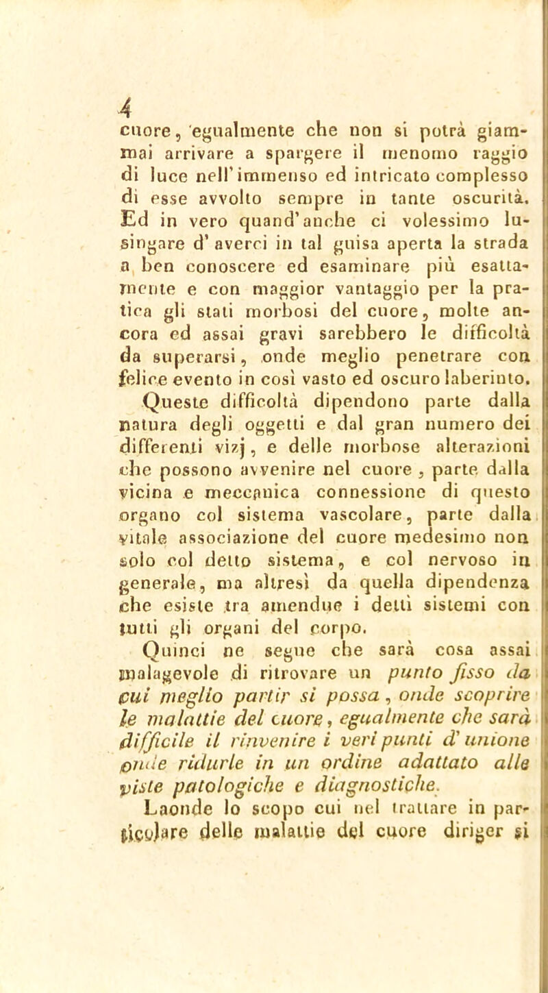 cuore, egualmente che non si potrà giam- mai arrivare a spargere il menomo raggio di luce nell’immenso ed intricato complesso di esse avvolto sempre in tante oscurità. Ed in vero quand’anche ci volessimo lu- singare d’averci in tal guisa aperta la strada a, hen conoscere ed esaminare più esaiia- Tnenie e con maggior vantaggio per la pra- tica gli stali morbosi del cuore, molte an- cora ed assai gravi sarebbero le difficoltà da superarsi, onde meglio penetrare con felice evento in così vasto ed oscuro laberiuto. Queste difficoltà dipendono parte dalla natura degli oggetti e dal gran numero dei differenti vizj, e delle morbose alterazioni che possono avvenire nel cuore , parte dalla vicina e meccanica connessione di questo organo col sistema vascolare, parte dallai Vitale associazione del cuore medesimo non solo col detto sistema, e col nervoso in generale, ma altresì da quella dipendenza che esiste tra amendue i delti sistemi con tutti gli organi del corpo. Quinci ne segue che sarà cosa assai malagevole di ritrovare un punto fisso da cui meglio partir si possa, onde scoprire ; le malattie del cuore, egualmente che sarà difficile il rinvenire i veri punti d'unione onde ridurle in un ordine adattato alle viste patologiche e diagnostiphe. Laonde lo scopo cui nel trattare in par- delle malattie dei cuore diriger $i