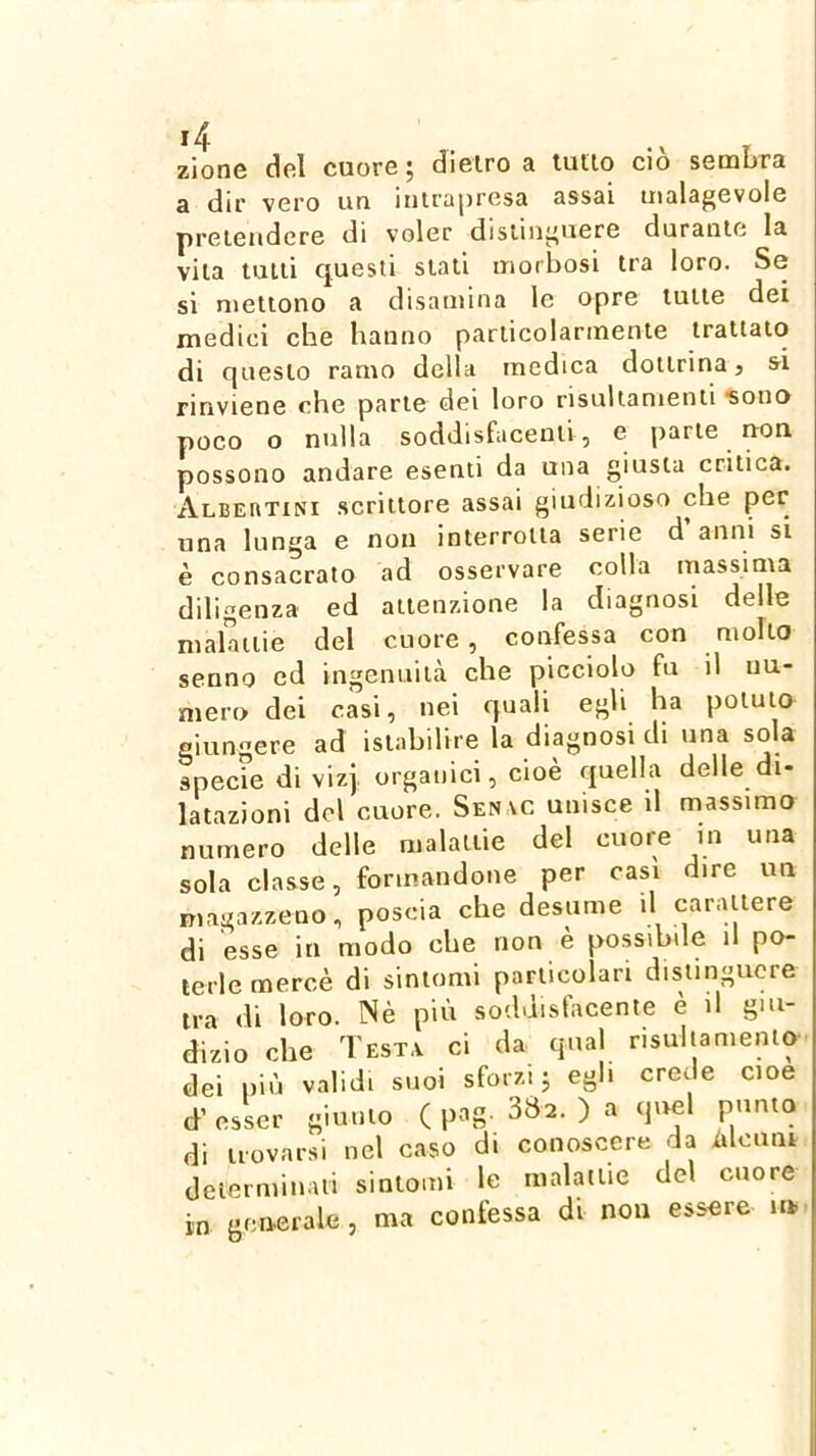 zione del cuore ; dielro a tulio ciò sembra a dir vero un inirapresa assai malagevole yìreiendcre di voler distinguere duratile la vita tulli questi siali morbosi tra loro. Se si mettono a disamina le opre tulle dei mediei che hanno parlicolarmente irallaio di questo ramo della medica dottrina, ai rinviene che parie dei loro risullanienii ?ono poco o nulla soddisfacenti, e parie uon possono andare esenti da una giusta critica. Albeiitini scrittore assai giudizioso che per una lunga e non interrotta serie d anni si è consacrato ad osservare colla massima diligenza ed attenzione la diagnosi delle malattie del cuore, confessa con molto senno ed ingenuità che picciolo fu il nu- mero dei casi, nei quali egli ha potuto giungere ad islabilire la diagnosi di una sola specrn di vizj. organici, cioè quella delle di- latazioni del cuore. Sen\c unisce il massimo numero delle malattie del cuore in una sola classe, formandone per casi dire un magazzeno, poscia che desume il carattere di esse in modo che non è possibile il po- terle mercè di sintomi particolari distinguere ira di loro. Nè più soddisfacente è il giu- dizio che Testa ci da qual nsuliamenio dei piò validi suoi sforzi j egli crede cioè d’ esser giunto ( pag. 382. ) a quel punto di trovarsi nel caso di conoscere da iilcnni determinali sintomi le malattie del cuore in generale, ma confessa di non essere in