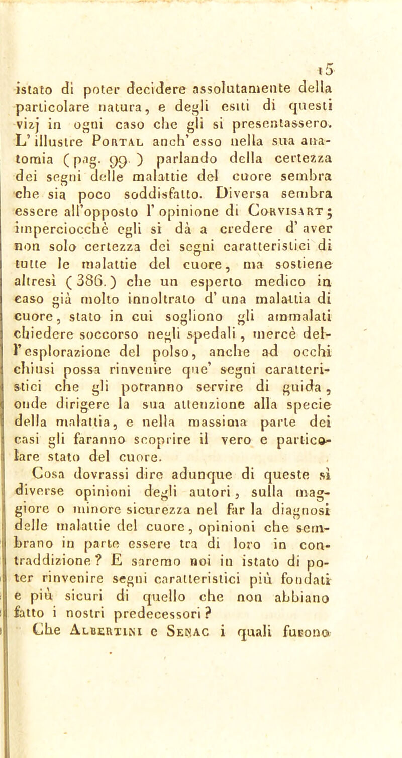 istato di poter decidere assolutamente della particolare natura, e degli esili di questi vi^J in ogni caso che gli si presentassero. L’illustre PoaxAL anch’esso nella sua ana- tomia ( pag. 99 ) parlando della certezza dei segni delle malattie del cuore sembra che sia poco soddisfatto. Diversa sembra essere all’opposio l’opinione di Cokvisaut^ imperciocché egli si dà a credere d’ aver non solo certezza dei sesni caratteristici di tutte le malattie del cuore, ma sostiene altresì (386.) che un esperto medico ia caso già molto innoltraio d’ una malattia di cuore, stalo in cui sogliono gli ammalali chiedere soccorso negli spedali, mercè del- l’esplorazione del polso, anche ad occhi eh iusi possa rinvenire que’ segni caratteri- stici che gli porranno servire di guida, onde dirigere la sua attenzione alla specie della malattia, e nella massima parte dei casi gli faranno scoprire il vero e pariica- tare stato del cuore. Cosa dovrassi dire adunque di queste sì diverse opinioni degli autori, sulla mag- giore o minore sicurezza nel far la diagnosi delle malattie del cuore, opinioni che sem- brano in parte essere tra di loro in con- traddizione ? E saremo noi in istato di po- ter rinvenire segni caratteristici piu fondali e più sicuri di quello che non abbiano fatto i nostri predecessori ? Che Albertini e Sekac i quali furono