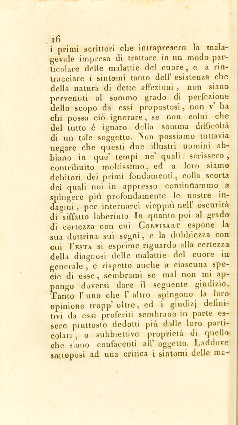 i primi scrittori che intrapresero la mala- gevole impi'esa di trattare in un modo par- ticolare delle malattie del cuore, e a rin- tracciare i sintomi tanto dell’ esistenza che della natura di dette affezioni , non siano pervenuti al sommo grado di perfezione dello scopo da essi propostosi, non v’ ha chi possa ciò ignorare, se non colui che del lutto è ignaro della somma dilficoltà di un tale soggetto. Non possiamo tuttavia negare che questi due illustri uomini ab- biano in que’ tempi ne’ quali scrissero, contribuito moltissimo, ed a loro siamo debitori dei primi fondamenti, colla scorta dei quali noi in appresso contintìammo a spingere più profondamente le nostre in- dagini , per internarci vieppiù nell’ oscurità di^siffatto laherinto. In quanto poi al grado di certezza con cui Corvisart espone la sua dottrina sui segni, e la dubbiezza con cui Tksta si esprime riguardo alla certezza della diagnosi delle malattie del cuore in generale , e rispetto anche a ciascuna spe- cie di esse, sembrami se mal non mi ap- pongo doversi dare il seguente giudizio. Tanto r uno che 1’ altro spingono la loro opinione tropp’ oltre, ed i giudizj defini- tivi da essi proferiti sembrano in parte es- sere piuttosto dedotti più dalle loro parti- colari , o subbiettivc proprietà di quello che siano confacenti all’ oggetto. Laddove sottoposi ad una critica i sintomi delle ma--