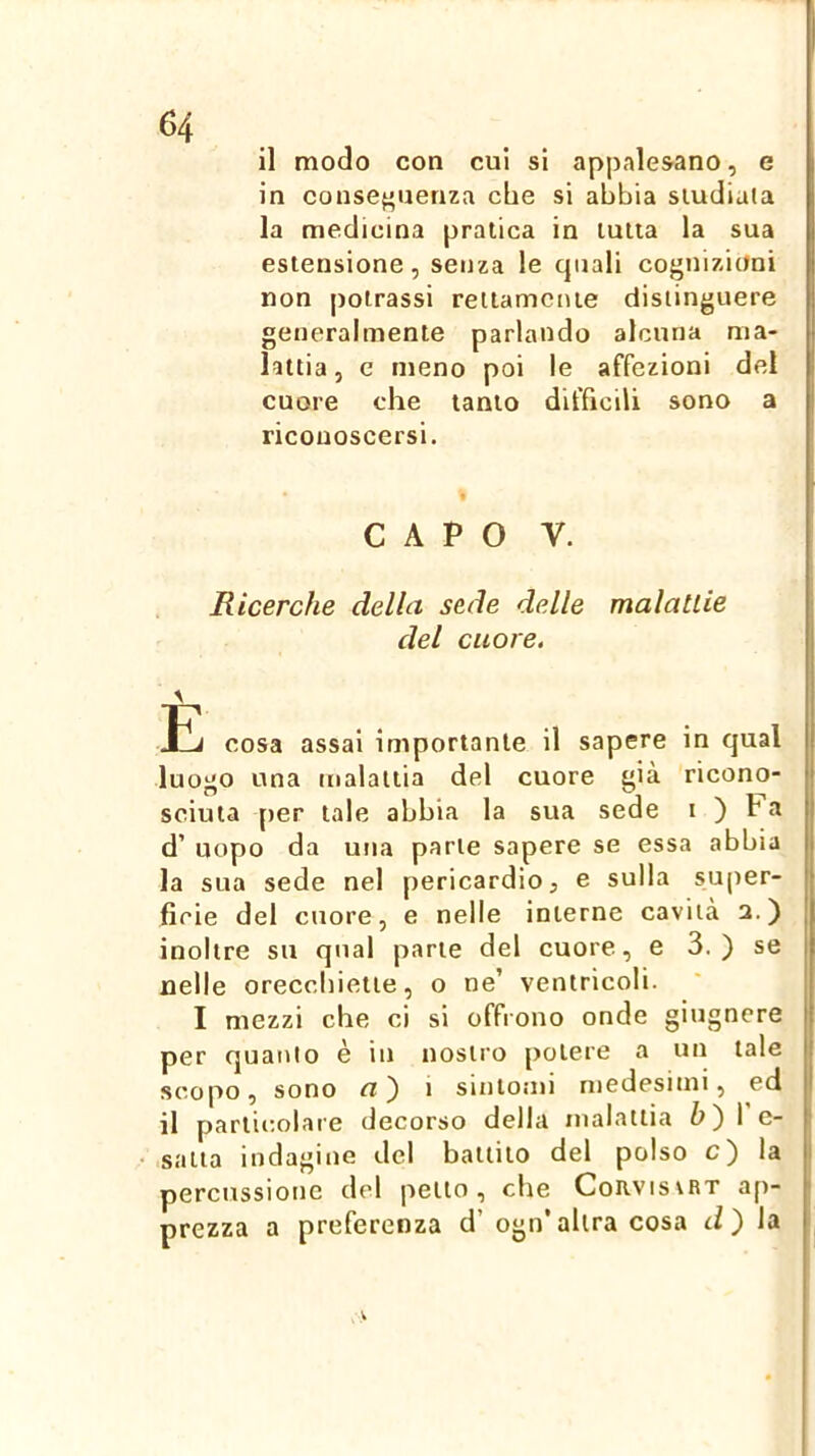 il modo con cui si appalesano, e in conseguenza che si abbia sludiala la medicina pratica in tutta la sua estensione, senza le cjuali cognizioni non poirassi rettamente distinguere generalmente parlando alcuna ma- lattia, e meno poi le affezioni del cuore che tanto difficili sono a riconoscersi. i * CAPO V. Ricerche della sede delle malattie del cuore, Ij cosa assai importante il sapere in qual luotio una malattia del cuore già ricono- sciuta per tale abbia la sua sede i ) ra d’ uopo da una parte sapere se essa abbia la sua sede nel pericardio, e sulla super- ficie del cuore, e nelle interne cavità 3.) ^ inoltre su qual parte del cuore, e 3. ) se I nelle orecchiette, o ne’ ventricoli. I mezzi che ci si offrono onde giugnere | per quanto è in nostro potere a un tale i scopo, sono a') i sintomi medesimi, ed I il particolare decorso della malattia 6) I e- i satta indagine del battito del polso c) la : percussione del petto, che Corvisvrt ap- prezza a preferenza d’ ogn’altra cosa ) la I