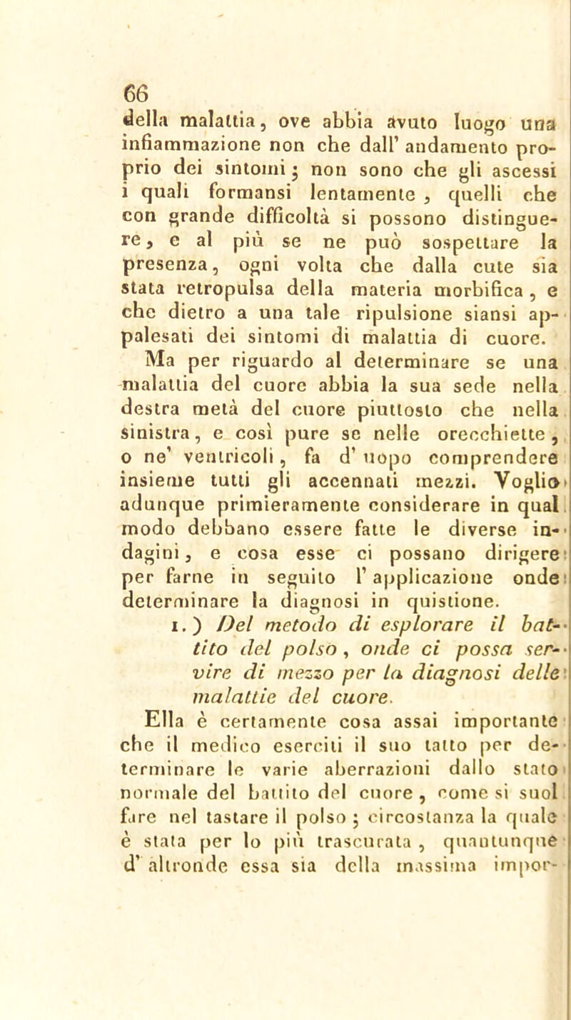 della malattia, ove abbia avuto luogo una infiammazione non che dall’ andamento pro- prio dei sintomi j non sono che gli ascessi i quali formansi lentamente , quelli che con grande difficoltà si possono distingue- re, e al più se ne può sospettare la presenza, ogni volta che dalla cute sla stata retropulsa della materia morbifica , e che dietro a una tale ripulsione siansi ap- palesati dei sintomi di malattia di cuore. Ma per riguardo al determinare se una malattia del cuore abbia la sua sede nella destra metà del cuore piuttosto che nella sinistra, e così pure se nelle orecchiette, 0 ne’ ventricoli, fa d’ uopo comprendere insieme tutti gli accennali mezzi. Voglio» adunque primieramente considerare in quali modo debbano essere fatte le diverse in-> dagini, e cosa esse ci possano dirigere: per farne in seguilo l’applicazione ondei determinare la diagnosi in quisiione. I.) Del metodo di esplorare il hat‘- tito del polso ^ onde ci possa ser~- vire di mezzo per la diagnosi delle', malattie del cuore. Ella è certamente cosa assai importante che il medico eserciti il suo tatto per de-- terminare le varie aberrazioni dallo stato» normale del battito del cuore, comesi suol, fare nel tastare il polso j circostanza la quale è stala per lo più trascurata, quantunque d’ altronde essa sia della inassitna impor-