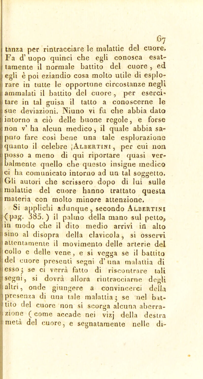 Gj taiiza per rintracciare le malattie del cuore. Fa d’uopo quinci che egli conosca esat- tamente il normale battito del cuore, ed egli è poi eziandio cosa molto utile di es[)Io- rare in tutte le opportune circostanze negli ammalati il battito del cuore, per esercì' tare in tal guisa il tatto a conoscerne le Il sue deviazioni. Niuno vi fu che abbia dato |iintorno a ciò delle buone regole, e forse Il non v’ ha alcun medico, il quale abbia sa- jpuro fare così bene una tale esplorazione quanto il celebre ;Albertini , per cui non posso a meno di qui riportare quasi ver- balmente quello che questo insigne medico ci ha comunicato intorno ad un tal soggetto. Gli autori che scrissero dopo di lui sulle malattie del cuore hanno trattato questa Imateria con molto minore attenzione. Si aj)plichi adunque , secondo Albertini ^pag. 385.) il palmo della mano sul petto, in modo che il dito medio arrivi in alto sino al disopra della clavicola, si osservi aiicntamente il movimento delle arterie del collo e delle vene, e si vegga se il battito del cuore presenti segni d’una malattia di esso ^ se ci verrà fatto di riscontrare tali 1 segni, si dovrà allora rintracciarne degli altri, onde giungere a convincerci della presenza di una tale malattia* se nel bat- tilo del cuore non si scorga alcuna aberra- zione ( come accade nei vizj della destra metà del cuore, e segnatamente nelle di-