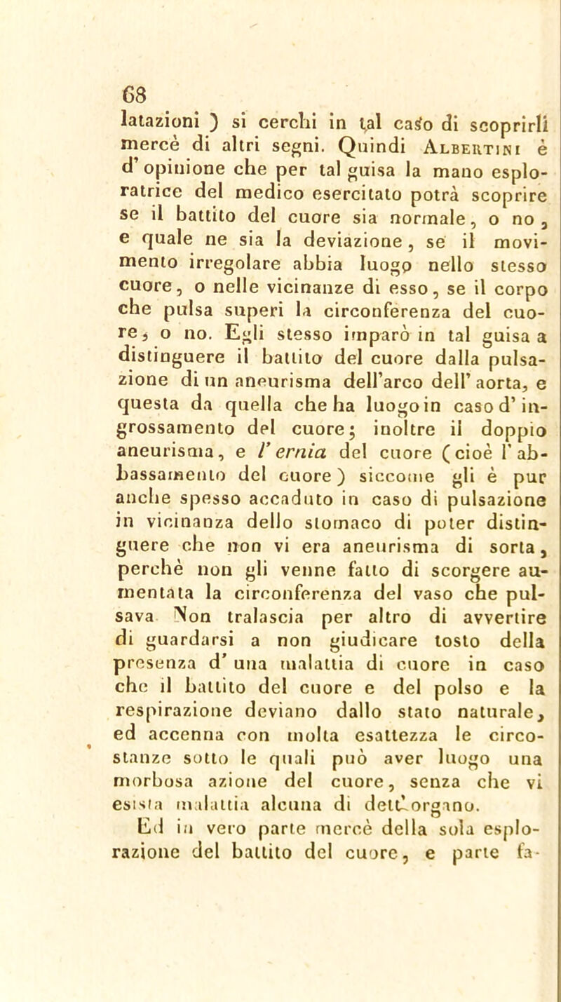 latazioni ) si cerchi in t^al casto di scoprirli mercè di altri segni. Quindi Albeutini è d’opinione che per tal guisa la mano esplo- ratrice del medico esercitato potrà scoprire se il battito del cuore sia normale, o no , e quale ne sia la deviazione, se il movi- mento irregolare abbia luogo nello stesso cuore, o nelle vicinanze di esso, se il corpo cbe pulsa superi la circonferenza del cuo- re ^ o no. Egli stesso imparò in tal guisa a distinguere il battito del cuore dalla pulsa- zione di un aneurisma deH’arco dell’ aorta, e questa da quella che ha luogo in caso d’in- grossamento del cuore; inoltre il doppio aneurisma, e V ernia del cuore (cioè F ab- hassameuto del cuore ) siccome gli è pur anche spesso accaduto in caso di pulsazione in vicinanza dello stomaco di poter distin- guere che non vi era aneurisma di sorta, perchè non gli venne fatto di scorgere au- mentata la circonferenza del vaso che pul- sava Non tralascia per altro di avvertire di guardarsi a non giudicare tosto della presenza d’ una malattia di cuore in caso che il battito del cuore e del polso e la respirazione deviano dallo stato naturale, ed accenna con molta esattezza le circo- stanze sotto le quali può aver luogo una morbosa azione del cuore, senza che vi esista malattia alcuna di detllorgano. O Ed in vero parte mercè della sola esplo- razione del battito del cuore, e parte fa-