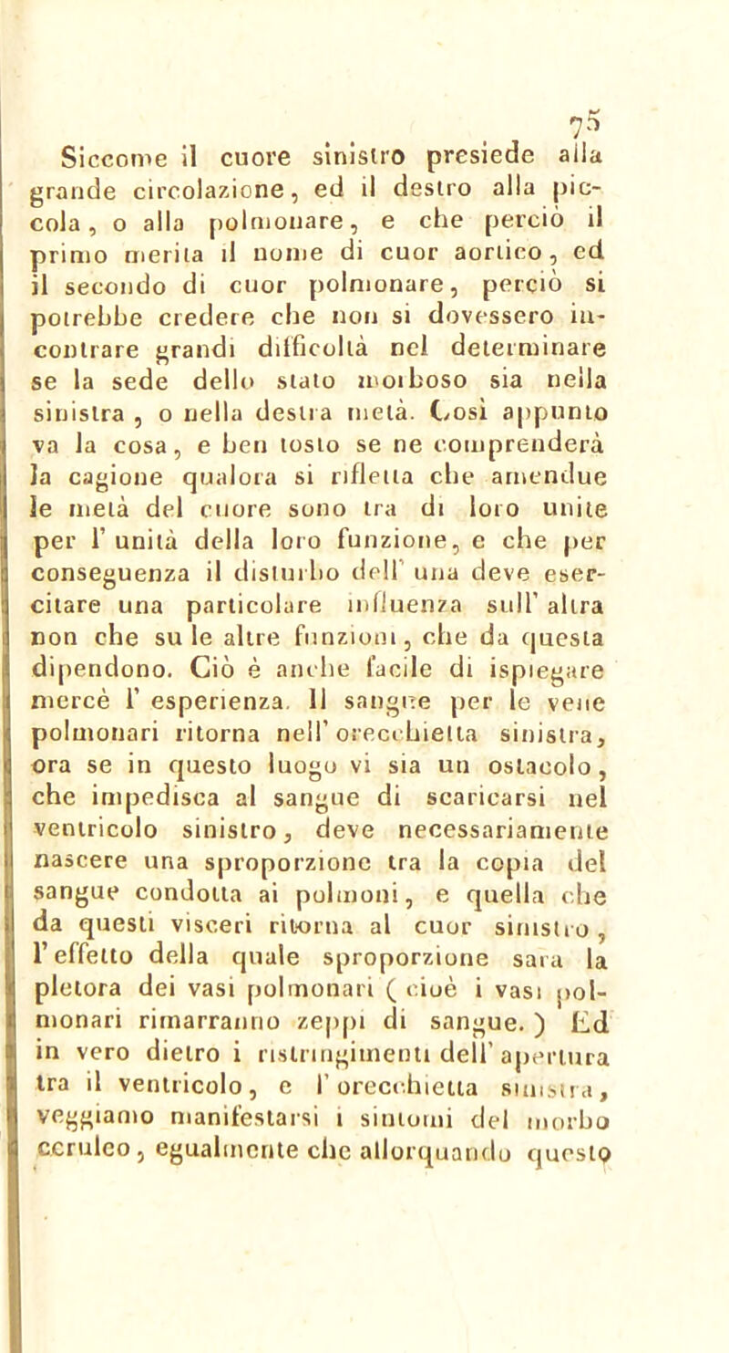 Siccome il cuore sinistro presiede alla grande circolazione, ed il destro alla pic- cola, o alla polnionare, e che perciò il primo merita il nome di cuor aortico, ed il secondo di cuor polmonare, perciò si potrebbe credere che non si dovessero in- contrare grandi diificollà nel determinare se la sede dello stato moiboso sia nella sinistra , o nella destra metà. Cosi appunto va la cosa, e ben tosto se ne comprenderà la cagione qualora si rifletta che arncndue le metà del cuore sono tra di loro unite per l’unità della loro funzione, e che per conseguenza il disturbo dell’ una deve eser- citare una particolare influenza sull’ altra non che su le altre funzioni, che da questa dipendono. Ciò è anche facile di ispiegare mercè 1’ esperienza. 11 sangue per le vene polmonari ritorna nell’orecchietta sinistra, ora se in questo luogo vi sia un ostacolo, che impedisca al sangue di scaricarsi nel ventricolo sinistro, deve necessariamente nascere una sproporzione tra la copta del sangue condotta ai polmoni, e quella che da questi visceri ritorna al cuor sinistro, l’effetto della quale sproporzione sarà la pletora dei vasi polmonari ( cioè i vasi pol- monari rimarranno zeppi di sangue. ) Ed in vero dietro i ristnngimenti dell’apertura ira il ventricolo, e l'orecchietta sunsìra, veggiamo manifestarsi i sintomi del morbo ceruleo, egualmente che allorquando questo