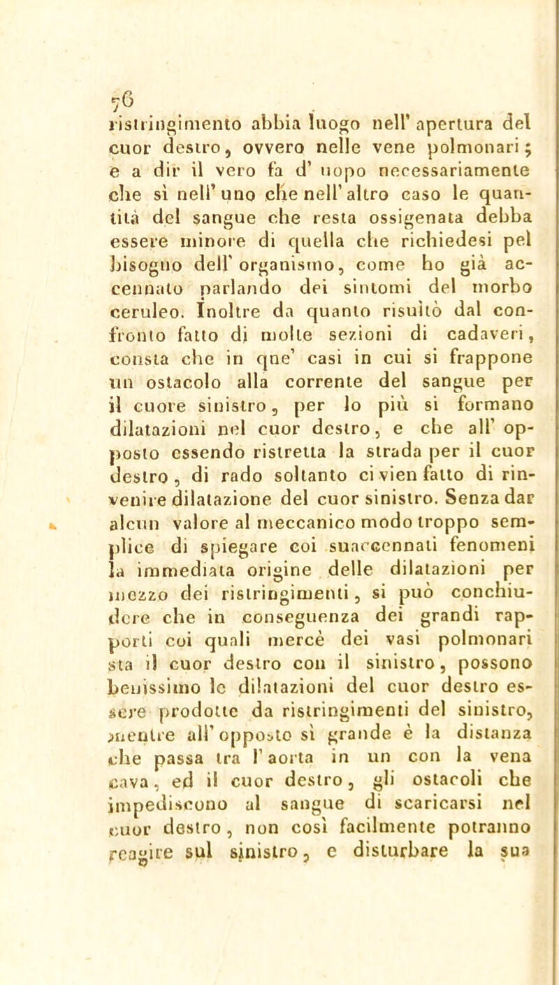 lisuiiigimento abbia luogo nell’ apertura del cuor destro, ovvero nelle vene polmonari; e a dii’ il vero fa d’ uopo necessariamente che sì nell’uno che nell’altro caso le quan- tità del sangue che resta ossigenata debba essere minore di quella che richiedesi pel liisogno deir organistno, come ho già ac- cennalo parlando dei sintomi del morbo ceruleo. Inoltre da quanto risultò dal con- fronto fatto di molle sezioni di cadaveri, consta che in cjne’ casi in cui si frappone un ostacolo alla corrente del sangue per il cuore sinistro, per lo più si formano dilatazioni nel cuor destro, e che all’ op- posto essendo ristretta la strada per il cuor destro, di rado soltanto ci vien fatto di rin- venire dilatazione del cuor sinistro. Senza dar alcun valore al meccanico modo troppo sem- plice di spiegare eoi suaccennati fenomeni la immediata origine delle dilatazioni per mezzo dei rislringimenii, si può conchiu- dere che in conseguenza dei grandi rap- porti coi quali mercè dei vasi polmonari sta il cuor destro con il sinistro, possono benissimo le dilatazioni del cuor destro es- sere prodotte da rislringimenti del sinistro, ;»uenUe all’ oppo;.lo si grande è la distanza che passa tra l’aorta in un con la vena cava, ed il cuor destro, gli ostacoli che impediscono al sangue di scaricarsi nel cuor destro , non così facilmente potranno reagite sul sinistro, e disturbare la sua