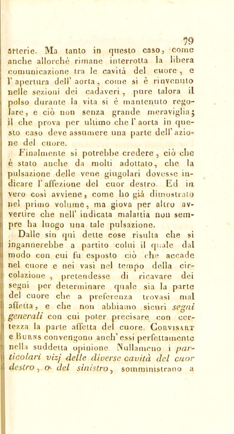 19 anerie. Ma tanto in questo caso, come anche allorché rimane interrotta la libera comunicazione ira le cavità del cuore , e r a[)ertiira dell’aorla , come si è rinvenuto nelle sezioni dei cadaveri , pure talora il polso durante la vita si è mantenuto rego- lare, e ciò non senza grande meraviglia5 il che prova per ultimo che 1’ aorta in que- sto caso deve assumere una parte dell’azio- ne del cuore. Finalmente si potrebbe credere , ciò che è stalo anche da molli adottato, che la pulsazione delle vene giugolari dovesse in- dicare l’affezione del cuor destro. Ed in vero così avviene, come ho già dimostrato nel prinio volume, ma giova per altro av- vertire che nell’ indicala malattia non sem- pre ha luogo una tale pulsazione. Dalle sin qui delle cose risulta che si ingannerebbe a parlilo colui il qiiale dal modo con cui fu esposto c.iò che accade nel cuore e nei vasi nel tetnpo della cir- colazione , pretendesse di ricavare dei segui per determinare quale sia la parte del cuore che a preferenza trovasi mal aflelta, e che non abbiamo sictui segni generali con cui poter precisare, con cer- tezza la palle affetta del cuore. ConvisviiT e Burns convengono aneli’essi perfetiamenic nella suddetta o()inionc INuilameuo i par^ ticolari vizj delle diverse cavità del cuor destro^ O- del sinistro ^ somministrano a