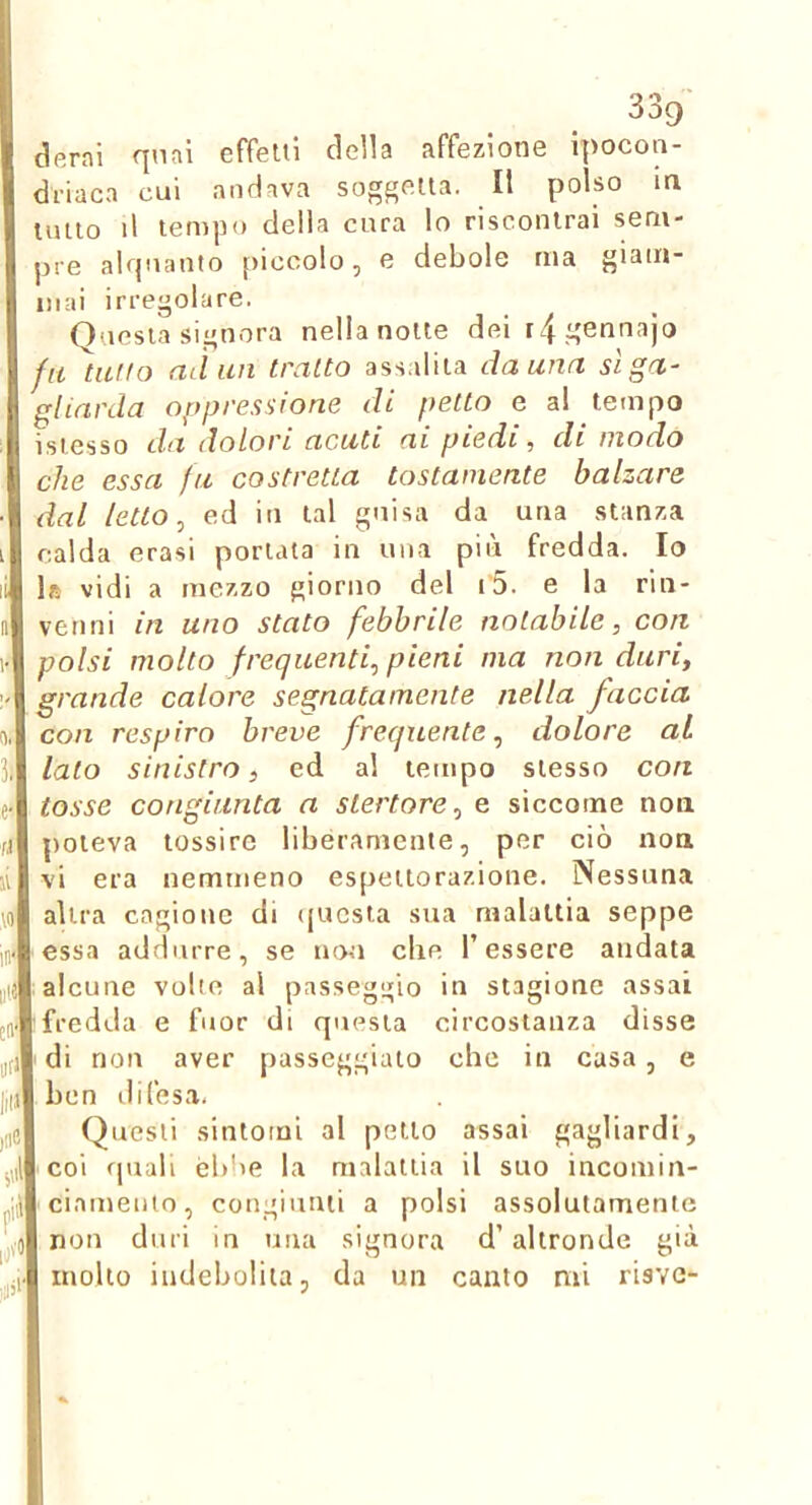 derni qnni effetti della affezione ipocon- driaca cui andava soggetta. Il polso in lutto il tempo della cura lo riscontrai sem- pre alquanto [liccolo, e debole ma giam- mai irregolare. Questa signora nella notte deir/fgennajo fa tatto ad un tratto ass.iliia danna sì ga- gliarda oppressione di petto e a! tempo isiesso da dolori acati ai piedi, di modo che essa fa costretta tostamente balzare dal letto, ed in tal guisa da una stanza calda erasi portata in una più fredda. Io Ifi vidi a mezzo giorno del i5. e la rin- venni in uno stato febbrile notabile, con polsi molto frequenti, pieni ma non duri, grande calore segnatamente nella faccia con respiro breve frequente, dolore al lato sinistro, ed al tempo stesso con tosse congiunta a stertore, e siccome non poteva tossire liberamente, per ciò non vi era nemmeno espettorazione. Nessuna altra cagione di questa sua malattia seppe essa addurre, se non die l’essere andata I alcune volte al passeggio in stagione assai rfredda e fuor di questa circostanza disse di non aver passeggiato che in casa, e ben difesa, Questi sintomi al petto assai gagliardi, coi quali éblie la malattia il suo incomin- cinmeiiio, congiunti a polsi assolutamente non duri in una signora d’altronde già mollo indebolita, da un canto mi risve-