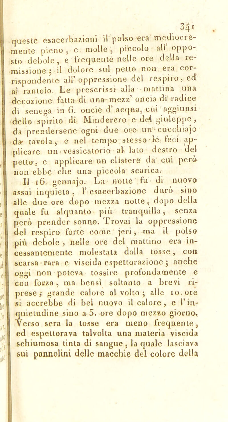 queste esacei'bazioni il polso era’ mediocre- mente pieno , e molle, piccolo all oppo- sto debole, e frecpiente nelle ore della re- missione 5 il dolore sul petto non era cor- rispondente all’oppressione del respiro, ed al rantolo. Le prescrissi alla mattina una decozione fatta di una mezz’ oncia di radice di senega in 6. oncie d’ acrjua, cui aggiunsi ■ delio spirilo di Minderero e de4 giuleppe , da prendersene ogni due ove un cucchiajo da- tavola, e nel tempo stesso le feci ap- plicare un vessicaloria al lato destro del pena, e applicare un clistere da cui pero non ebbe che una piccola scarica. 11 i6. gcnnajo. La notte fu di nuovo assai inquieta, l’esacerbazione durò sino alle due ore dopo mezza notte, dopo della quale fu alquanto più tranquilla, senza però prender sonno. Trovai la oppressione del respiro forte come jeri, ma il polso più debole , nelle ore del mattino era in- cessantemente molestata dalla tosse, con scarsa rara e viscida espettorazione j anche oggi non poteva tossire profondamente e con forza, ma bensì soltanto a brevi ri- prese ,• grande calore al volto ; alle io. ore si accrebbe di bel nuovo il calore , e l’in- quietudine sino a 5. ore dopo mezzo giorno. Verso sera la tosse era meno frequente, ed espettorava talvolta una ntaleria viscida schiumosa tinta di sangue, la quale lasciava sui pannolini delle macchie del colore della