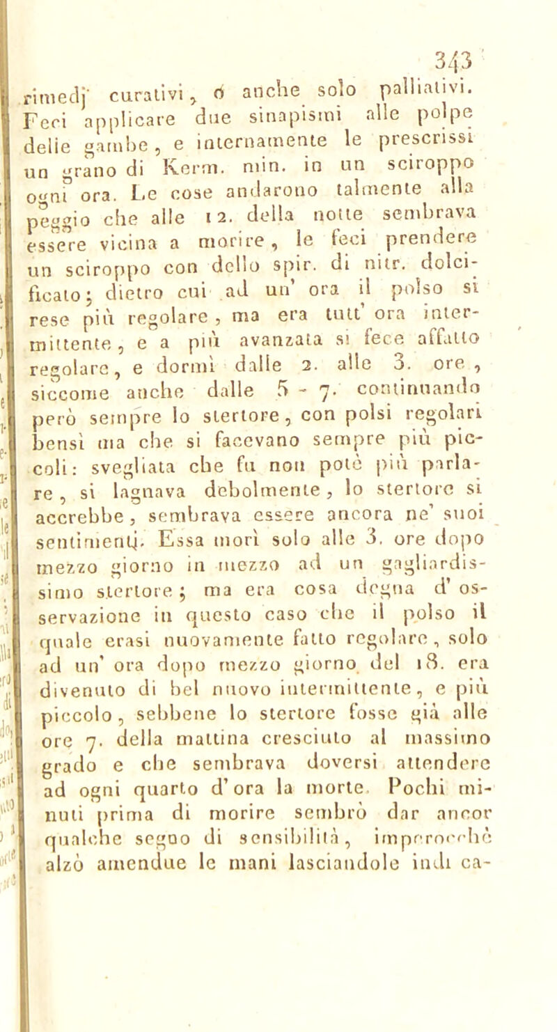 rimeclj- caraiivi, 0 anche solo pallialivi. Feri applicare due sinapismi alle polpe delie flambé, e iiuernatnenie le prescrissi un i^ràno di Kerni. min. in un sciroppo o-mf ora. Le cose andarono talmente alla pef>gio che alle 12. della notte sembrava essere vicina a morire, le leci prendere un sciroppo con dello spir. di nitr. dolci- ficato j dietro cui ad un ora il polso si rese più regolare , ma era tuli ora inter- mittente, e a più avanzala si fece affatto regolare, e dormi dalle 2. alle 3. ore , siccome anche dalle 5 - 7. continuando però sempre lo sieriore, con polsi regolai bensì ma che si facevano sempre più pic- coli: svegliata che fu non poto più parla- re , si lagnava debolmente, lo stertoro sì accrebbe, sembrava essere ancora ne’ suoi sentinientj. Essa morì solo alle 3. ore dopo mezzo giorno in mezzo ad un gagliardis- simo s.lerlore ; ma era cosa degna d’os- servazione in questo caso che il polso il quale crasi nuovamente fallo regolare, solo ad un’ ora dopo mezzo giorno del 18. era divenuto di bel nuovo iuieriuiiienie, e più piccolo, sebbene lo steriore fosse già alle ore 7. della mattina cresciuto al massimo grado e die sembrava doversi attendere ad ogni quarto d’ora la morte. Pochi mi- nuti prima di morire sembrò dar ancor qualche segno di sensibilità, impcrrx'fhè alzò amendue le mani lasciandole indi ca-