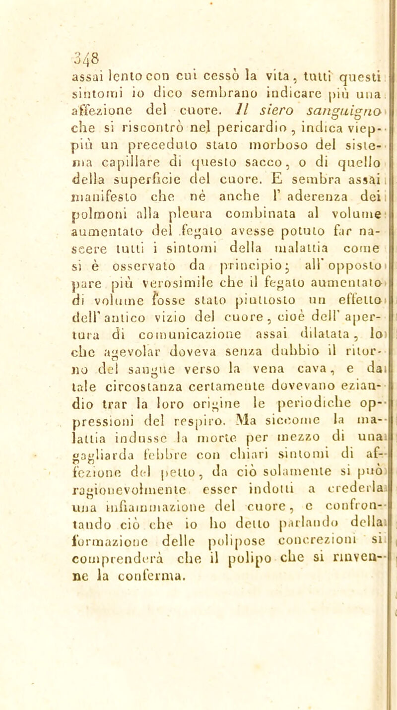 assai lento con cui cessò la vita, tutti questi sintomi io dico sembrano indicare più una affezione del cuore. Il siero san^uis[no* che si riscontrò nel pericardio, indica viep- più un preceduto staio morboso del sisie- ina capillare di questo sacco, o di quello della superficie del cuore. E sembra assali jiianifesio che né anche f aderenza deii polmoni alla pleura combinata al volume' aumentato del fe^^ato avesse potuto far na- scere tulli i sintomi della malattia come si è osservalo da principio j all’opposto» pare più verosimile che il fegato aumentato» di volume fosse stato piuttosto un effeiloi deir antico vizio del cuore , cioè dell'ajier- lura di comunicazione assai dilatata, lo) che agevolar doveva senza dubbio il ritor- no del sangue verso la vena cava, e dai tale circostanza certamente dovevano ezian- dio Irar la loro origine le periodiche op-- pressioni del respiro. Ma siccome la ma-- latlia indusse la morte [)er mezzo di unai «ayliarda febbre con chiari sintomi di af- fczione del petto, da ciò solamente si puoi rjeionevohnenie esser indotti a crederla'. O - una inhammazione del cuore, e confrou-- laudo ciò che io ho detto parlando dcllai lonnazioue delle polipose concrezioni si. ( comprenderà che il polipo che si nnveu— | ne la conferma. i