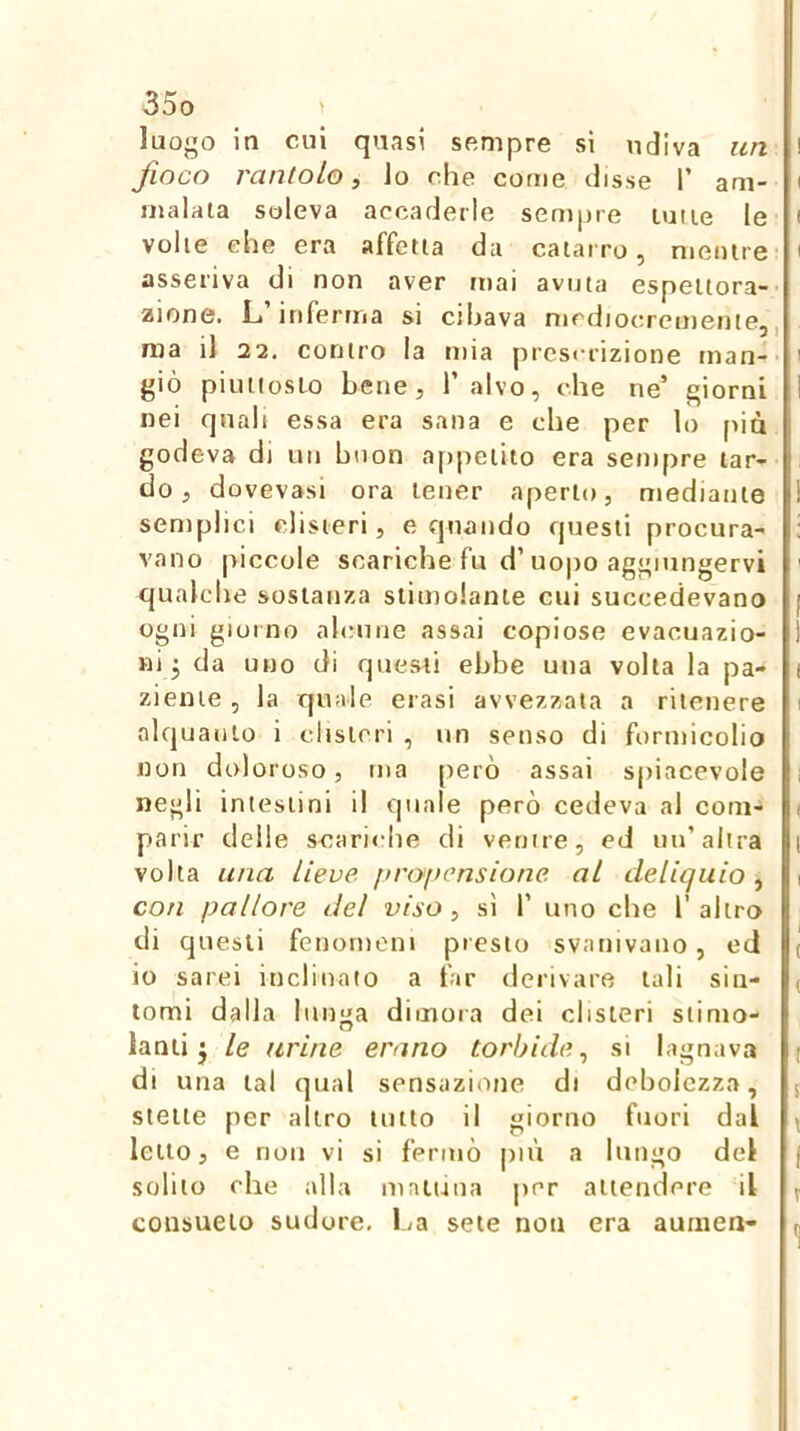 luo<^o in cui quasi sempre si udiva un fioco rantolo, lo che come disse T am- malata soleva accaderle sempre tutte le volle elle era affetta da catarro, mentre' asseriva di non aver mai avuta espettora-' zinne. L’inferma si cibava nicdiocrcmenie,, ma il 22. contro la mia prcsrrizione man-- giò piuttosto bene, l’alvo, che ne’ giorni nei quali essa era sana e che per lo più godeva di un buon appetito era sempre tar- do , dovevasi ora tener aperto, mediante semplici disteri, e quando questi procura- vano piccole scariche fu d’uopo aggiungervi qualche sostanza stimolante cui succedevano ogni giorno ab;une assai copiose evacuazio- ni 3 da uno di questi ebbe una volta la pa- ziente , la quale crasi avvezzata a ritenere alquanto i clisteri , un senso di formicolio non doloroso, ma però assai spiacevole negli intestini il quale però cedeva al com- parir delle scari<‘he di ventre, ed un’altra volta una Lieve, pnypensione, al deliquio , con pallore del viso, sì 1’ uno che l’altro di questi fenomeni presto svanivano, ecl io sarei inclinalo a far derivare tali sin- tomi dalla lunga dimora dei clisteri stimo- lanti j le urine erano torbide, si lagnava di una tal qual sensazione di debolezza, stette per altro lutto il giorno fuori dal letto, e non vi sì fermò più a lungo del solilo che alla mattina per attendere il consueto sudore. La sete non era aumen-