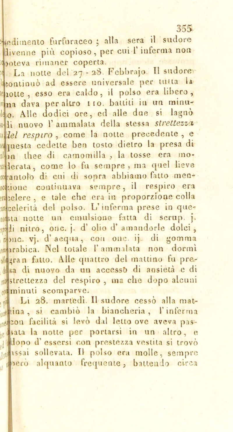 35S :■ kp.ditnento furfuraceo ; alla sera 11 sudore ivemie più copioso, per cui 1’ iuferma non 4joleva rimaner coperta. La notte del'27 - 2S. Fcbbrajo. Il sudore/ joniinnò ad essere universale per unta la lolle, esso era caldo, il polso era libero, na dava peraltro ito. battiti iti im minu- lf,o. Alle dodici ore, ed alle due si lagnò li nuovo r ammalata della stessa strettezzci ìel respiro , come la notte precedente , e questa cedette ben tosto dietro la presa di tliee di camomilla , la tosse era ino- eraia, come lo fu sempre, ma cpiel lieve aniolb di cui di sopra abbiamo fatto rnen- ione continuava sempre, il respiro era elere , e tale che era in proporzione colla eleriià del polso. L’inferma prese in que- 01 ua notte un emulsione fatta di scrup. J. i nitro, onc. j. d’ olio d’ amandorle dolci, )uc. vj. d’acqua, con onc. ij di gomma rabica. Nel totale l’ammalata non dormì 'fan fatto. Alle quattro del mattino fu pre- sa di nuovo da un accesst) di ansietà e di treitezza del respiro , ma die dopo alcuni ofminuli scomparve. Li 28. martedì. Il sudore cessò alla mat- [ina, si cambiò la biancheria, l’inferma Oli facilità si levò dal letto ove aveva pas- sata la notte per portarsi in un altro, e dono d’ essersi con prestezza vestila si trovò issai sollevata. Il polso era molle, sempre aerò alquanto frequente, battendo clrc-a pra :an c 0 al Uhi :.ie'