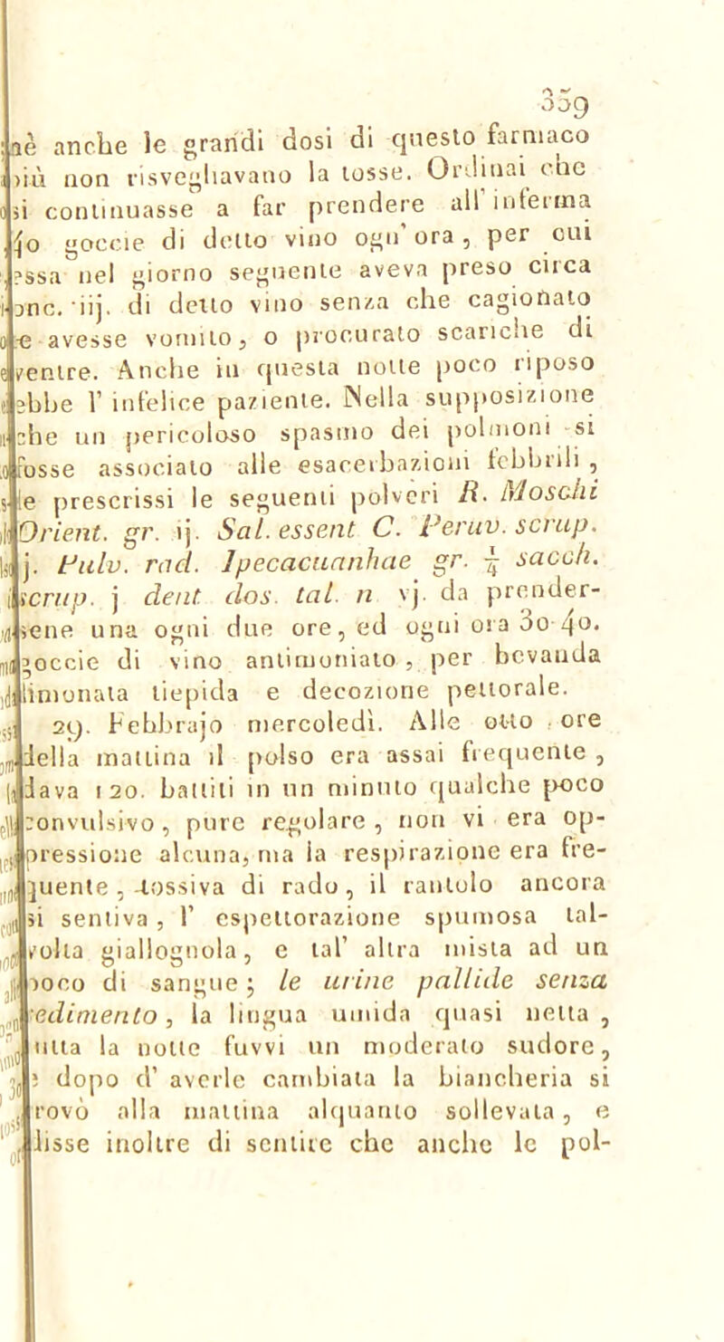 aè anche le grandi dosi di qneslo farnuico >iù non risvegliavano la lesse. Ordinai cnc si conlinuasse a far prendere all intenna goccie di dello vino ogn'ora, per cui ?ssa nel giorno segnenle aveva preso circa t jnc. di], di dello vino senza che cagionalo 0 avesse voniiiOj o procurato scariche di e v'enire. Anche in cpiesia none poco riposo 1 3bhe 1’ infelice paziente. INella sup|»osizione Il ah e un pericoloso spasmo dei polmoni -si .0 Fosse associalo alle esaceibaz.ioni icbbrili , 5 !e ])rescrissi le seguenti polveri /?■ L/losùhi Orient. gr. ij. SaL.essent C. Peruv. scnip. j. Fulv, rad. Jpecacuanhae gr. sacoh. i icrup. j dent. dos. tal. ii vj. da prender- <n iene una ogni due ore, ed ogni ora 3o Ti(’occie di vino anlimoniaio , per bevanda (j limonala tiepida e decozione pellorale. ;; 29. hebbrajo mercoledì. Alle olio - ore ..niella manina il polso era assai frequente, jjiava 120. ballili in un minino qualche ]K)CO gli ronvulsivo , pure regolare , non vi era op- pressione alcuna, ma la res])irazdone era fre- juente ,-lossiva di rado, il rantolo ancora ,ii 5Ì sentiva , 1’ cspellorazione spumosa lal- zolla giallognola, e lai’ allra mista ad un _|j POCO di sangue j le uruie pallide senza .^■edimento, la lingua umida quasi nella, ’j lilla la none fuvvi un moderato sudore, ; dopo d’ averle cambiala la biancheria si ’ . rovo alla manina ahjuatuo sollevala, e j lisse inoltre di scniiic che anche le poi-