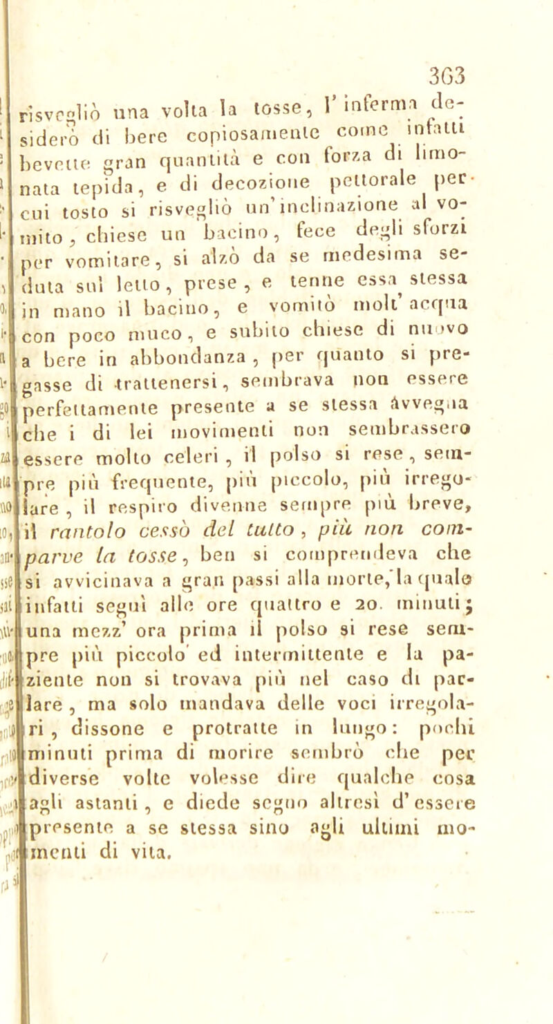 3G3 nsvc£>1iò una volta la tosse, l interma de- sidero di bere copiosaineaie come intatti lieveiie gran quantitcà e con forza di limo- nata tepida, e di decozione pettorale per- cui tosto si risvegliò un’inclinazione al vo- mito , cinese un bacino, fece degli sforzi per vomitare, si alzo da se medesima se- duta sul letto, prese, e tenne essa^ stessa in mano il bacino, e vomitò moli acqua con poco muco, e subito chiese di nuovo a bere in abbondanza , per quanto si pre- gasse di trattenersi, sembrava non essere perfettamente presente a se stessa i^vvegna che i di lei movimenti non sembrassero essere molto celeri , d polso si rese , sem- pre più frequente, più piccolo, j)iu irrego- lare , il respiro divenne sempre più breve, il rantolo cessò del tutto , più non com- parve la tosse ^ ben si comprendeva che si avvicinava a gran passi alla morte,'la (pialo infatti segni alle ore quattro e 20. minuti j una mczz’ ora prima il polso si rese sem- pre più piccolo ed intermittente e la pa- ziente non si trovava più nel caso di par- lare , ma solo mandava delle voci irregola- ri , dissone e protratte in lungo: pochi minuti prima di morire sembrò che per diverse volte volesse dire qualche cosa agli astanti, e diede segno altresì d’essere i)i)|presente a se stessa sino agli ultimi 1110- incnii di vita.