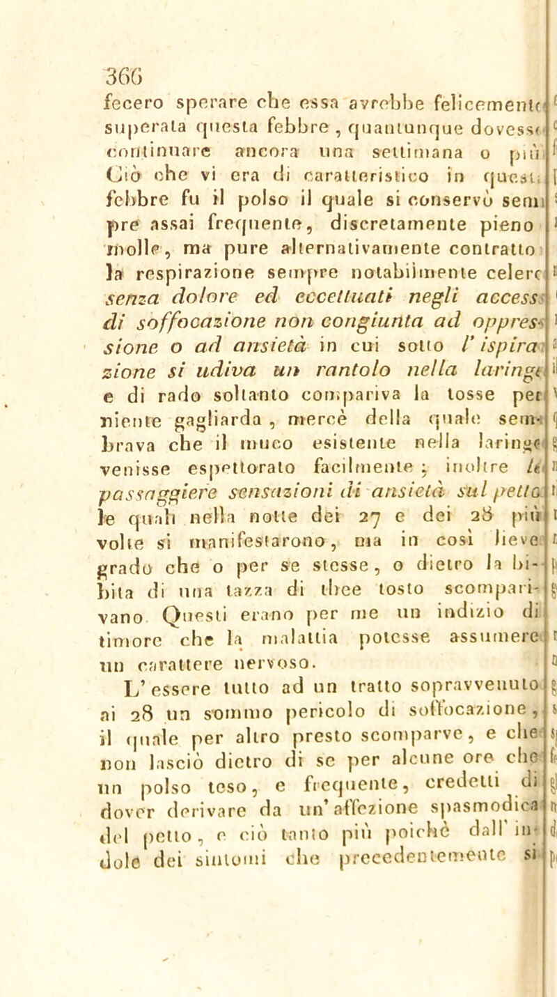 36G fecero sperare che essa avrebbe felicemen!(( ^ superala rpiesia febbre , fpjaiiiunque dovesse' rotilirmare ancora una seilimana o più f (bò che vi era di caraneristico in cjuesii I febbre fu il polso il quale si conservò semi * pre assai frecpienie, discretamente pieno > molle, ma pure alternaiivarnente contratto la respirazione sempre nolabiimenie celere * senza dolore ed eccettuati negli accessi ' di soffocazione non congiunta ad oppressi > sione o ad ansietà in cui sotto l’ispirai zione si udiva un rantolo nella laringi, ii e di rado soltanto compariva la tosse pei ' niente gagliarda , mercè della quale sem-i i] brava che il muco esistente nella laringe^ S venisse espettoralo facilmente j inoltre /éi n passnggiefe sensazioni di ansietà sul petto t le quali nella notte dei 27 e dei 28 più i volte si manifestarono, ma in così lieve i grado che o per se stesse, o dietro la bi- |i bita di una lazza di tbee tosto scompari- ^ vano Questi erano [>er me un indizio di timore che la malattia potesse assumere t un carattere nervoso. 5 L’essere lutto ad un tratto sopravvenuto ^ ai 28 un sommo pericolo di solfocaz.ione, t il (piale per altro presto scomparve, e die t| non lasciò dietro di se ]>er alcune oro elio ff un polso teso, e frequente, credetti di ^ dover derivare da un’aifczione spasmodica n del petto, e ciò tanto più poiché dall in- d, dole dei siaiomi che prccedeDiemenlc si pi