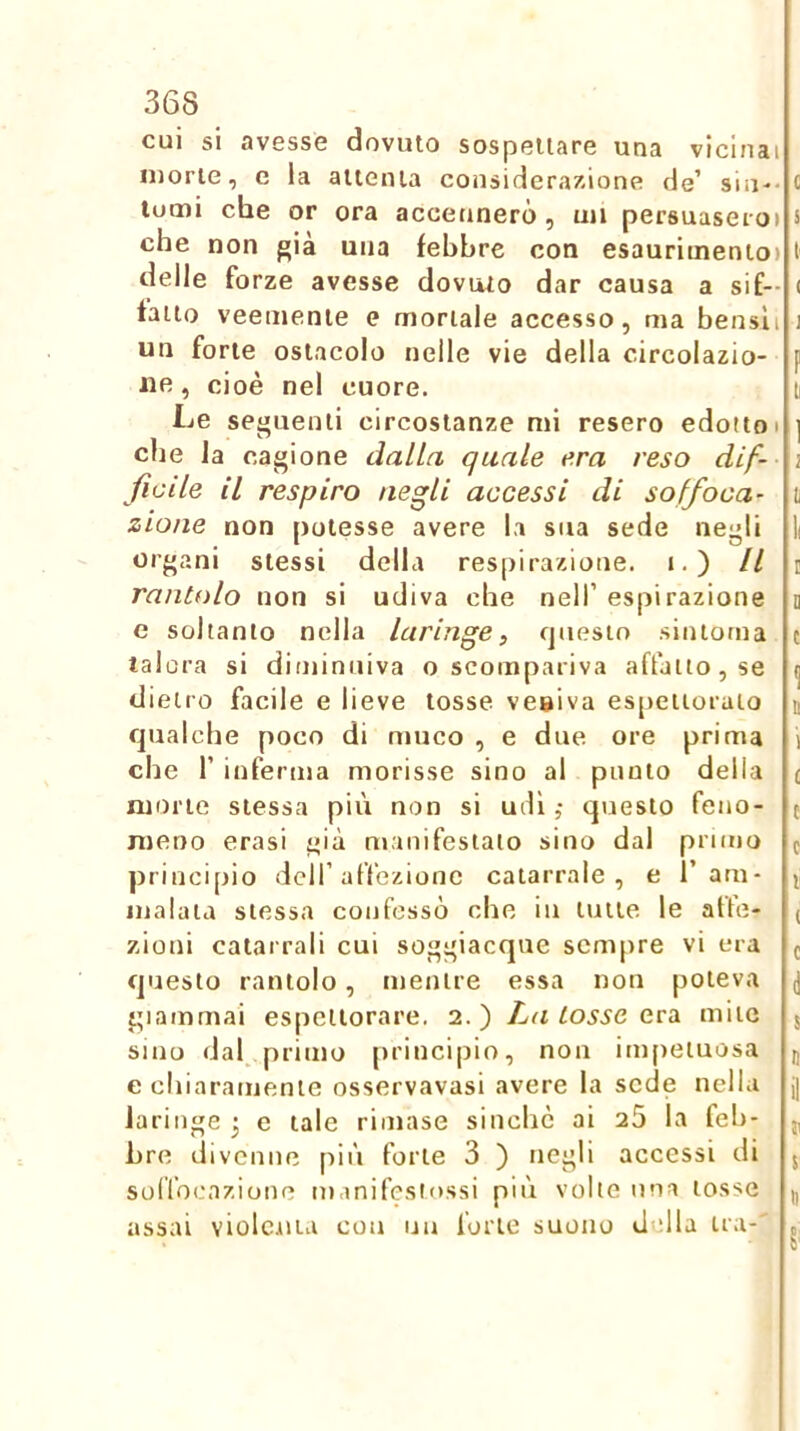 cui si avesse dovuto sospettare una vicinai morte, e la attenta considerazione de’ sin-- c lumi che or ora accennerò, mi persuaseioi s che non f;ià una febbre con esaurimento) I delle forze avesse dovuto dar causa a sif- ( fatto veemente e mortale accesso, ma bensli j un forte ostacolo nelle vie della circolazio- f ile, cioè nel cuore. li Le seguenti circostanze mi resero edotto i ] die la cagione dalta quale era reso dif- i fìcile il respiro negli accessi di soffoca- t zione non [lotesse avere la sua sede negli l organi stessi della respirazione, i.) Il i rantolo non si udiva che nell’ espirazione u e soltanto nella laringe, questo sintonia c talora si diminuiva o scompariva affatto, se ^ dietro facile e lieve tosse veniva espettorato n qualche poco di muco , e due ore prima \ che r inferma morisse sino al punto della £ morte stessa più non si udì ; questo feno- j meno crasi già manifestato sino dal primo f principio dell’affezione catarrale, e ram* ^ malata stessa confessò che in tutte le atte- ( zioni catarrali cui soggiacque sempre vi era ^ questo rantolo, mentre essa non poteva d giammai espettorare. 2.) La tosse ecà mite 5 sino dal primo principio, non inqietuosa d e chiaramente osservavasi avere la sede nella j| laringe -, e tale rimase sinché ai 2Ò la feb- j, bre divenne più forte 3 ) negli accessi di 5 solfocazione manifestossi più volle una tosse |, assai violc-iita con iiu forte suono d dia tra-' ,