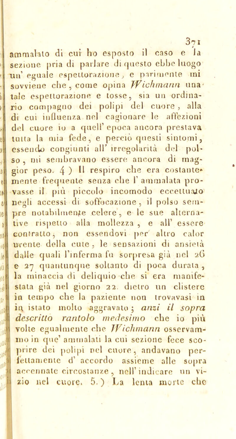 3^ t ammalato di cui ho esposto il caso e Ja sezione pria di parlare di (jueslo ebbe luogo un’eguale espeilorazione ^ e parifuenie mi sovviene che , come opina TVicfwiann una' tale espettorazione e tosse, sia un ordina- rio compagno dei polipi del cuore , alla di cui influenza nel cagionare le affezioni del cuore io a rpiell’ epoca ancora prestava tutta la mia fede, e perciò questi sintomi, essendo congiunti all’ irregolarità dcd [lol- so , mi sembravano essere ancora di mag- gior peso. 4 ) respiro che era costante* mente frequente senza che f ammalata pro- vasse il più piccolo incomodo eccettuajo negli accessi di soffocazione , il polso sem- pre notabilmente celere, e le sue alterna- tive ris|)eiio alla mollezza , e all’ essere contratto^ non essendovi per altro calor urente della cute, le sensazioni di ansieià dalle cjLiali l’inferma fu sorpresa già nel uG e 2-7 quantunque soltanto di poca durata , la minaccia di deliquio che si era manife- stala già nel giorno 22 dietro un clistere in tempo che la paziente non trovavasi in in isialo mollo aggravalo ; anzi il sopra descritto rantolo medesimo che io più volle egualmente die JVichmann osservam- mo in que’ ammalati la cui sezione fece sco- prire dei polipi nel cuore, andavano per- ieiiameiiic d’ accordo assieme alle sopra accennale circostanze , nell’indicare un vi- zio nel cuore. 5. ) La lenta morte che