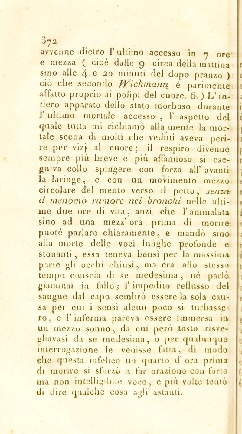 avvenne dietro l’ultimo accesso in 7 ore' e mezza ( cioè dalle 9 circa della inaitma c sino alle 4 e 20 mimiti del dopo pranzo ) c ciò che secondo Wichinann è parimente i affatto proprio ai polipi del cuore, 6.) L’in- i tiero apparalo ilello stalo morboso durante i ]’ ultimo mortale accesso , 1’ aspetto del d quale latta mi richiamò alla mente la mor- | tale scena di molli che veduti aveva peri- t re per viz^ al cuore j il respiro divenne f sempre più breve e più affannoso si ese- r fluiva collo spingere con forza all’ avanti [ la laringe, e con un movimento mezzo e circolare del mento verso il petto, senza e il menomo rumore nei bronchi nelle ulti- e me due ore di vita, anzi che l’ammalata il sino ad una mezz’ ora |ìrima di morire r puotè parlare chiaramente, e mandò sino i alla morte delle voci lunghe profonde e c stonanti , essa teneva belisi per la massima d parte gli occhi chiusi, ma era allo stesso 5 tempo caijscia di se medesima, uè parlò i giammai in fallo; 1’impedito reflusso del i sangue dal capo sembrò essere la sola cau- c sa pei cui i sensi alcun poco si tnrh.isse- i ro, e r inferma pareva essere niimei sa it» ^ un mezzo sonno, da cni però tosto risve- 1, gliavasi da se nieJesinia, o per fjualumjue p interrogazione le venis.ie fatta, di modo |, che fpmsta infelice un quario d’ ora prima ( di morire si sforzò a far orazione con forte f ma non intelligibile voce, e più volte tentò (j di dire (jualohe cosa agli astanti.
