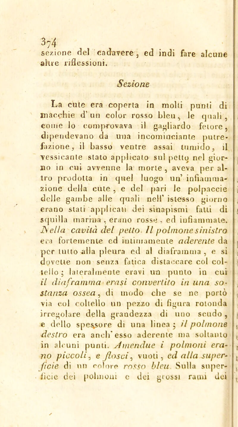 sezione Hel cadavere, ed indi fare alcune aiue riflessioni. Sezione La cute era coperta in molli punti di macchie d’un color rosso hleu, le quali, come lo comprovava il gagliardo fetore, dipendevano da una incominciante putre- fazione, il basso ventre assai tumido, il ■yessicante stato applicato sul petto nel gior- no in mi avvenne la morte , aveva per al- tro prodotta in quel luogo un’ infiamma- zione della cute , e del [lari le polpaccie delle gambe alle quali nell’ istesso giorno erano slau applicati dei sinafiismi falli di squilla marina , erano rosse , ed infiammale. JSella cavità del petto. Il polmone sinistro era foriemeiue ed iniimamenie aderente da per lutto alla pleura ed al diaframma , e si dovette non senza fatica distaccare col col- tello; laieralmenie eravi un punto in cui il diaframma evasi convertito in una so- stanza ossea, di modo che se ne portò via col coltello un pezzo di figura rotonda irregolare della grandezza di uno scudo, e dello spe^ore di una linea ; il polmone destro era ancb’esso aderente ma soltanio in ab uni punti, ylmendue i polmoni era- no piccoli.^ e /lasci.) vuoti, ed alla super- ficie di un colore rosso blcu Sulla super- ficie dei pobnoui c dei glossi rami dei