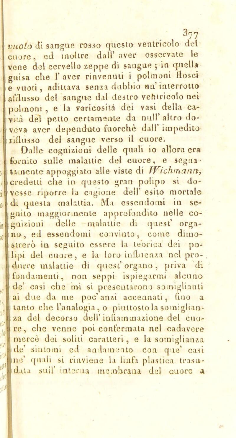 vuoto di sangue rosso questo ventricolo del cuore, ed inoltre dall’ aver osservate le vene del cervello zeppe di sangue ; in quella guisa che 1’ aver rinvenuti i polmoni flosci e vuoti, adiliava senza dubbio un’interrotto afflusso del sangue dal destro vehiricolo nei polmoni , e la varicosità dei vasi della ca- vità del petto certamente da nuli’altro do- veva aver depeuduto fuorché dall impedito riflusso del sangue verso il cuore. Dalle cognizioni delle quali io allora era fornito sulle malattie del cuore, e segua- lamenie appoggiato alle viste di TVichinanii, credetti che in questo gran polipo si do- vesse riporre la cagione dell’ esito mortale di questa malattia. Ma essendomi in se- jguito maggiormente approfondito nelle co- jgnizioni delle malattie di (paesi’ orga- tno, ed essendomi convinto, come dimo- strerò in seguilo essere la teorica dei po- lipi del cuore, e la loro iudnenza nel pro- durre malattie di quest’organo, priva di fondamenti, non seppi is[)iegariro alcuno I de’ casi che mi si presentarono somigliaiui l ai due da me poc’anzi accennati, fino a I tanto che l’analogia , o piuttosto la somigliali- I za del decorso dell’inliammazione del cuu- Ire, clae venne poi confermala nel cadavere I mercè dei solili caratteri, e la somiglianza Irle’ siiuomi ed andamento con que’ casi Ine’ (piali si rinviene la linfa phistica irasu- Idaia sull’ interna memhraua del cuore a