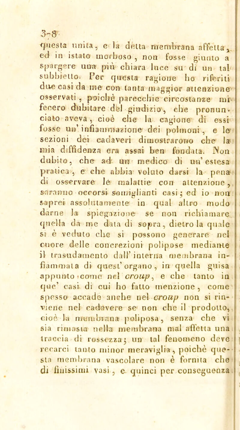 3-8 fjiiesla unita, e la delta membrana affella ed in istato mofboso , non fosse j^iunio a spargere una più chiara luce su di un tal subbieito* Per cjuesia rai'ione ho liferiii due casi da me con tanta maggior attenzione osservati , poiobè parecchie circostanze mi- fecero dubitare dfel giudizio', che pronun* ciato aveva, cioè che la cagione di essi fosse uu’infiammazione dei polmoni, e le sezioni dei cadaveri dimostrarono che la mia diffidenza era assai ben fondata. Non dubito, che a-d' un medico di un’estesa pratica , e che abbia voluto darsi la pena? di osservare lé malattie con attenzione, saranno occorsi somiglianti casi ^ ed io non saprei assohuamenie in qual altro modo darne la spiegazione se non richiamare quella d a me data di sopra, dietro la quale SI è veduto che si possono generare nel cuore delle concrezioni polipose mediaiue il trasudamento dall’ interna membrana in- fiammala di quest’organo, in quella guisa appunto'001110 nel croup^ e che tanto in que’ casi, di cui ho fallo menzione, come spesso accado anche ne\ croup non si rin- viene nel caiiavere se' non che il prodotto, cioè la niombiana poliposa, senza che vi sia rimasia nella membrana mal affetta una traccia di rossezza j un tal fenomeno deve recarci tanto minor meraviglia, poiché que- sta membrana vascolare non è fornita che di finissimi vasi, c quinci per conseguenza