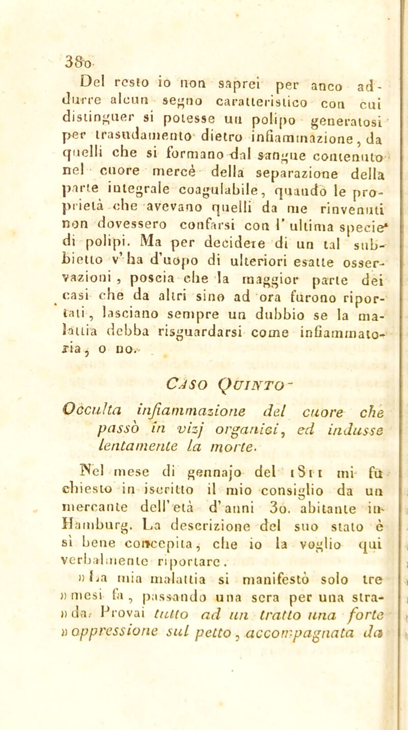 Del resto io non saprei per anco ad- durre alcun se-'tio caratierisiico con cui distinguer si potesse un polipo generatosi per irasudainento dietro infiammazione, da quelli che si formano dal sangue contenuto ■ ne! cuore mercé della separazione della parte integrale coagulabile, quando le pro- prietà ohe avevano quelli da me rinvenuti non dovessero confarsi con 1’ uliinta specie* di polipi. Ma per decidete di un tal stih- bietto v’ ha d’uopo di ulteriori esatte osser- vazioni , poscia che la maggior parte dei ^ casi che da altri sino ad ora furono ripor- tati , lasciano sentpre un dubbio se la ma- lattia debba risguardarsi come inflammaio- fia, 0 no. C^SO QCINTO- Oocuìta infiammazione del cuore che passò in vizj organici, ed indusse lentamente la morte. ISel mese di gennajo del tSn mi' fu chiesto ili iscritto il mio consiglio da un niercaiUe dell’età d’anni 3o. abitante iti- Hamburg. La descrizione del suo stalo è sì bene concepita, che io la voglio qui verljaliiienlc riportare. )) La mia malattia si manifestò solo tre arnesi fa, passando una sera per una sira- ») da/ Provai tutto ad un tratto una forte lì oppressione sul petto, accompagnata da