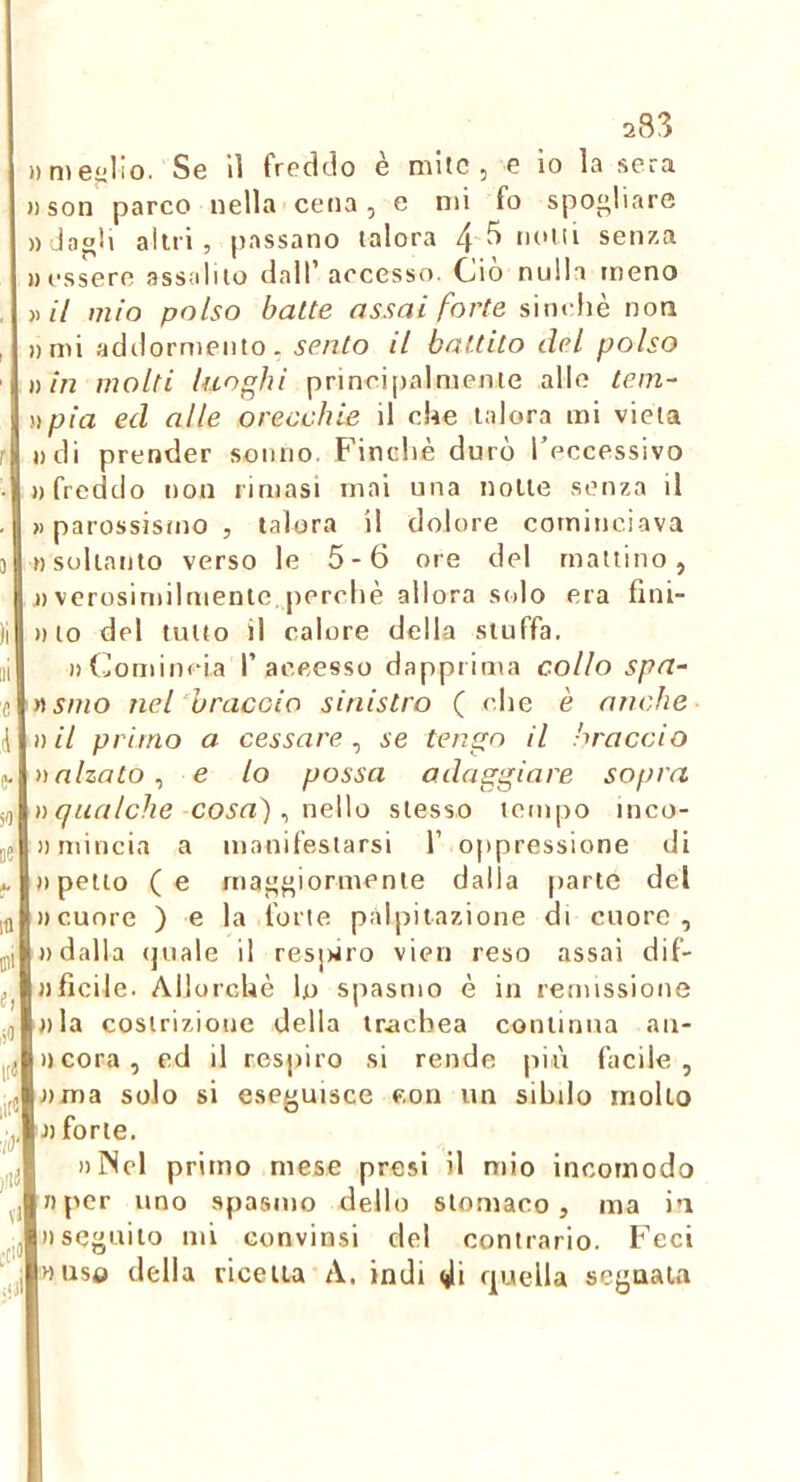 283 »me“lio. Se lì freddo è mite, e io la sera »son parco nella cena, e mi fo spogliare «dagli altri, passano talora 4 ^ seii7-a «essere assalilo dall* accesso. Oio nulla meno ))// mio polso batte assai forte sinché non «mi addormento, sento il battito del polso )) in molti luoghi princijialmenie allo tein-- i) pia ed alle orecchie il che talora mi vieta «di prender sonno. Finché durò l’eccessivo «freddo non rimasi mai una notte senza il «parossismo, talora il dolore cominciava nsoliatito verso le 5-6 ore del mattino, j) verosimilmente perché allora solo era fini- «10 del tutto il calore della sluffa. «(mmincia I’aceesso dappiima collo spa- ssino nel braccio sinistro ( che è anche n il primo a cessare^ se tengo il braccio n alzato ^ e lo possa adaggiare sopra » qualche cosa) ^ neWo stesso tempo inco- Jimincia a manifestarsi 1’ oppressione di «petto (e maggiormente dalla parte del «cuore ) e la forte palpitazione di cuore, «dalla (juale il resjwro vieti reso assai dif- «ficile. Allorché lo spasmo é in remissione «la costrizione della trachea continua au- lì cora, ed il respiro si rende più facile, «ma solo si eseguisce con un sibilo mollo « forte. «INel primo mese presi il mio incomodo «per uno spasmo dello stomaco, ma in «seguilo mi convinsi del contrario. Feci «uso della ricetta A. indi di rpjella segnata