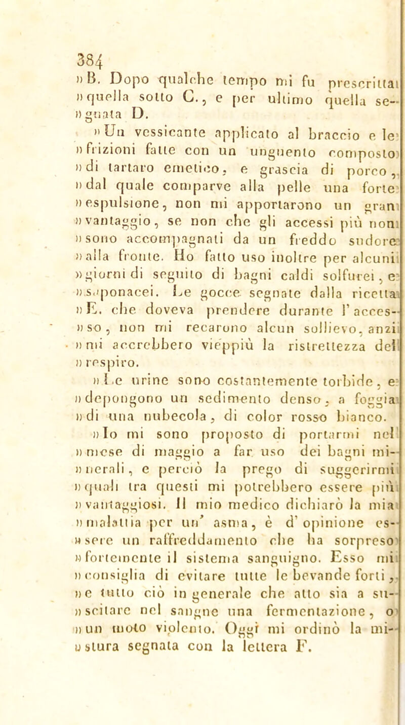 )) B. Dopo cjuolohe lenipo nii fu proscriitai )i quella solto C., e [>er ultimo quella se— Dgtiata D. )'Uu vcssicante applicalo al braccio e le> )) fi izioni falle con un uugucnlo eoniposlo? ))di lariaro emetico, e grascia di porco,, i)dal quale comparve alla pelle una forte’ » espulsione, non mi apportarono un grani 1) vantaggio, se non che gli accessi più noni Dsoiio accotn])3gnati da un freddo sudore? »aila fronte. Ho fatto uso inoltre per alcunii «giorni di seguilo di bagni caldi solfurei, e- «saponacei. Le gocce segnale dalla ricettai «L. che doveva prendere durante l’acces- «so, non mi recarono alcun sollievo, anzii «mi accrebbero vieppiù la ristrettezza dell » respiro. «Le urine sono costantemente torbide, e: «depongono un sedimento denso - a foggiai «di uria nubecola, di color rosso bianco. «Io mi sono proposto di portarmi nel' » mese di maggio a far uso dei bagni nii- « nerali , e perciò la prego di suggerirmi, «quali tra questi mi potrebbero essere piùi )) vamaggiosi. Il mio medico dichiarò la mia. «molatiia jicr un' asma, è d’opinione es- «sere un raffreddamento che lia sorpreso' )•) fortemente il sistema sanguigno. Esso mii iMionsiglia di evitare tutte le bevande forti «e tulio ciò ingenerale che allo sia a su- «sciiare nel sangue una fermentazione, o’ «un moto vipicnio. Oggi mi ordinò la mi— u stura segnata con la lettera F.