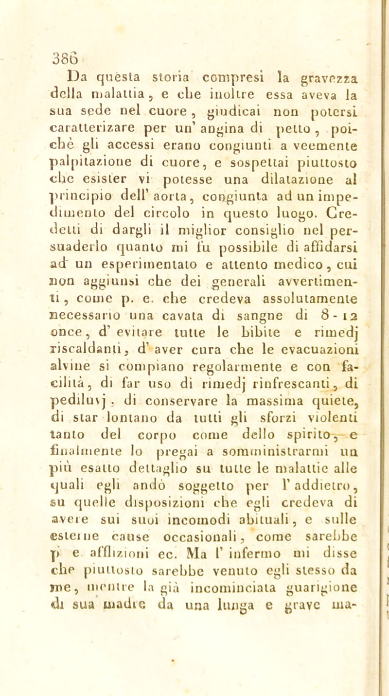 Da quésta storia compresi la gravezza della malattia , e che inoltre essa aveva la sua sede nel cuore, giudicai non potersi caratterizare per un’ angina di petto , poi- ché gli accessi erano congiunti a veemente palpi tazione di cuore, e sospettai piuttosto che esister vi potesse una dilatazione al ■juincipio dell’aorta, congiunta ad un impe- dimento del circolo in questo luogo. Cre- detti di dargli il miglior consiglio nel per- suaderlo quanto mi lu possibile di affidarsi ad: un esperimeniato e attento medico, cui non aggiunsi che dei generali avvertimen- ti , come p. e. che credeva assolutamente necessaiio una cavata di sangne di 8-12 once, d’evitare tutte le bibite e rimedj riscaldanti, d’ aver cura che le evacuazioni alvine si compiano regolarmente e con fa- cilità, di far uso di rimedj rinfrescanti, di pediluvi . di conservare la massima quiete, di star lontano da lutti gli sforzi violenti tanto del corpo come dello spirilo-, e finalmente lo pregai a soraminislrarnii uu più esatto dettaglio su tutte le malattie alle quali egli andò soggetto per l’addietro, su quelle disposizioni che. egli credeva di avere sui suoi incomodi abituali, e sulle esieine cause occasionali, come sarebbe p e affi izioiii ec. Ma r infermo mi disse che piuttosto sarebbe venuto egli stesso da me, mentre la già incominciala guarigione di sua madre da una lunga e grave ma-