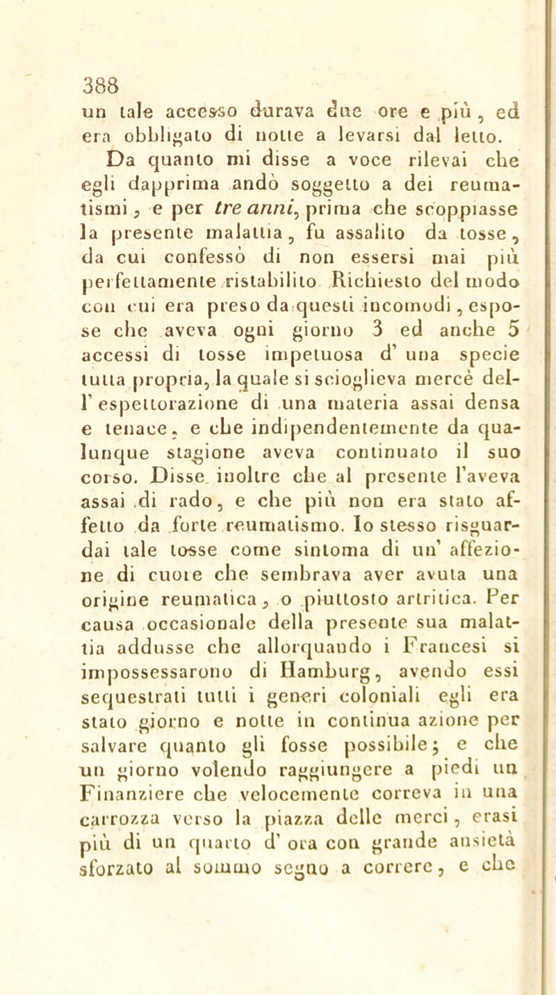 un tale accesso durava due ore e più , ed era obblij’aio di none a levarsi dal leiio. Da quanio mi disse a voce rilevai che egli dapprima andò soggeilo a dei reuma- tismi, e per /re prima che scoppiasse la presente malattia, fu assalilo da tosse, da cui confessò di non essersi mai più perfeilamenie ristabilito Richiesto del modo con cui era preso darquesli incomodi, espo- se che aveva ogni giorno 3 ed anche 5 accessi di tosse impetuosa d’ una specie tutta propria, la quale si scioglieva mercè del- r espettorazione di una materia assai densa e tenace, e che indi[)endeniemente da qua- lunque stagione aveva continuato il suo corso. Disse, inoltre che al presente l’aveva assai di rado, e che più non era stalo af- fetto da forte reumatismo. Io stesso risguar- dai tale tosse come sinloma di un’ affezio- ne di cuoie che sembrava aver avuta una origine reumatica, o piuttosto artritica. Per causa occasionale della presente sua malat- tia addusse che allorquando i Francesi si impossessarono di Hamburg, avendo essi sequestrali tulli i generi coloniali egli era stato giorno e notte in continua azione per salvare quanto gli fosse possibile j e che un giorno volendo raggiungere a piedi un Finanziere che velocemente correva in una carrozza verso la piazza delle merci, crasi più di un quarto d’ ora con grande ansietà sforzato al sommo segno a correre, e che