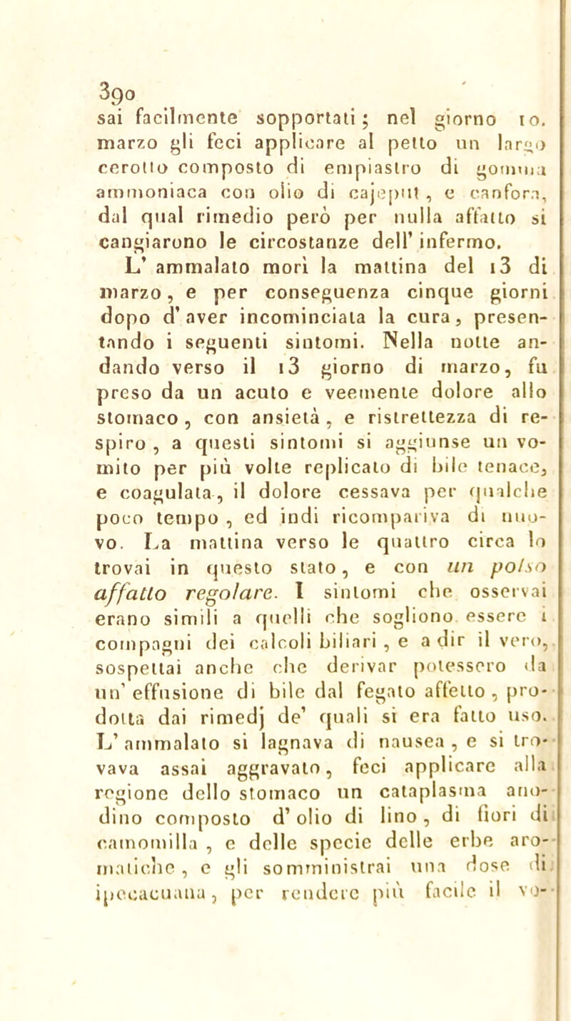 3go sai facilmente sopportali; nel giorno io. marzo gli feci applicare al pello un lar^o cerollo composto di empiaslro di goimna ammoniaca con olio di cajcpiU, e canfora, dal qual rimedio però per nulla affatto si cangiarono le circostanze dell’ infermo. L’ ammalato morì la mattina del i3 di marzo, e per conseguenza cinque giorni dopo d’aver incominciala la cura, presen- t.ando i seguenti sintomi. Nella notte an- dando verso il i3 giorno di marzo, fu preso da un acuto e veemente dolore alio stomaco , con ansietà , e ristrettezza di re- spiro , a questi sintomi si aggiunse un vo- mito per più volle replicalo di bile tenace, e coagulala, il dolore cessava per cjuilche poco tempo , ed indi ricompariva di nuo- vo. La mattina verso le quattro circa lo trovai in questo stato, e con un polso affatto regolare, l sintomi che osservai erano simili a quelli che sogliono essere i compagni dei calcoli biliari , e a dir il vero, sospettai anche che derivar potessero tla un’effusione di bile dal fegato affetto , pro- dotta dai rimedj de’ quali si era fatto uso. L’ammalato si lagnava di nausea , e si tro- vava assai aggravalo, feci applicare alla regione dello stomaco un cataplasma ano- dino composto d’olio di lino, di fiori di camomilla , e delle specie delle erbe aro- inaiiche , c gli somrninislrai una dose di ipecacuana, per rendere più facile il vo-