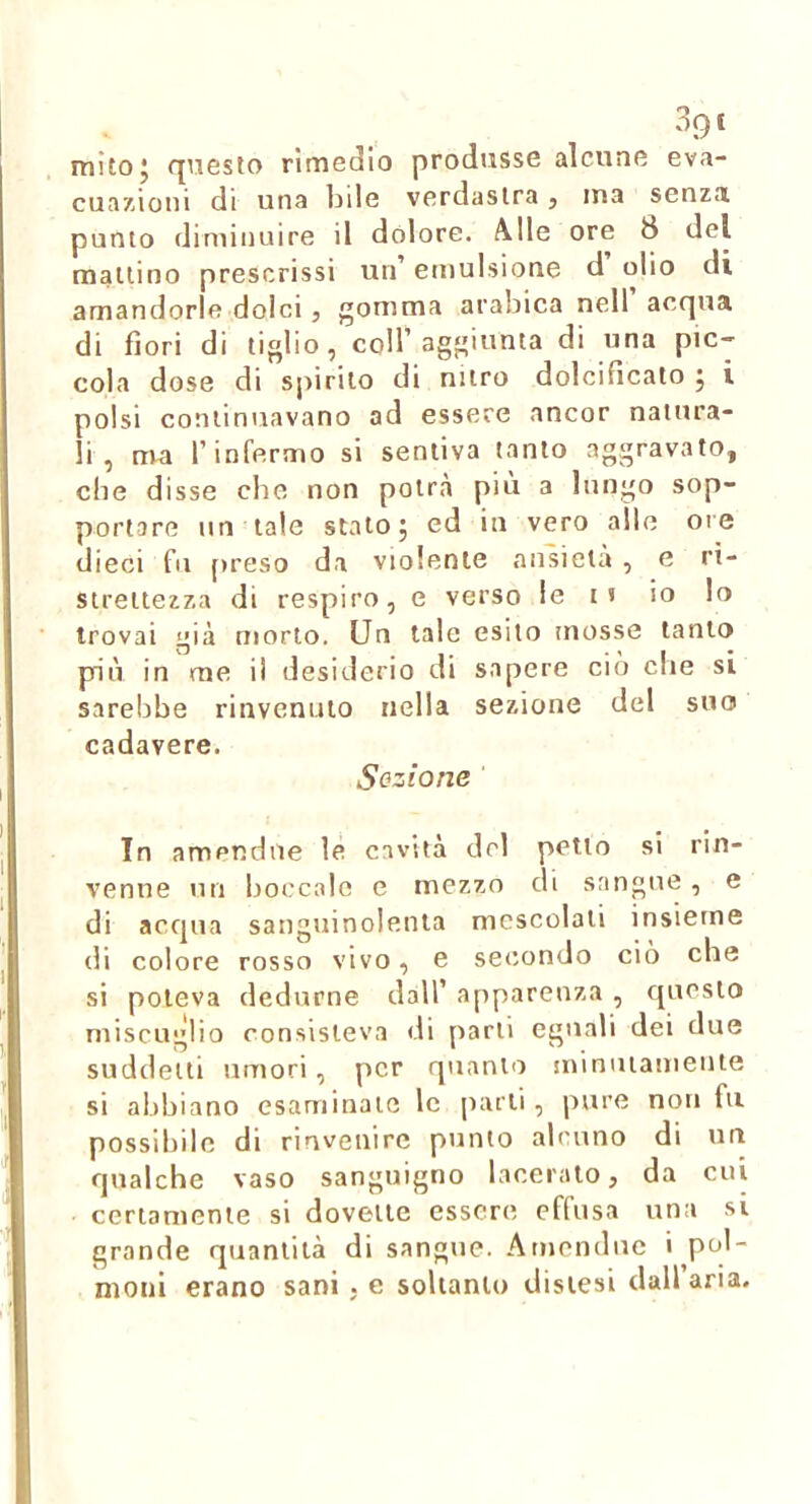 mitoj questo rimedio produsse alcune eva- cuazioni di una bde verdastra j ma senza punto diminuire il dolore. Alle ore 8 del mattino prescrissi un’ emulsione d olio di amandorlfì dolci, gomma arabica nell acqua di fiori di tiglio, coll’agn^'^ta di una pic- cola dose di spirilo di nitro dolcificato j i polsi continuavano ad essere ancor natura- li , ma l’infermo si sentiva tanto aggravato, che disse cbe non potrà più a lungo sop- portare un tale stato 5 ed in vero alle ore dieci fu [)reso da violente ansietà , e ri- strettezza di respiro, e verso le 11 io lo trovai già morto. Un tale esito mosse tanto più in me il desiderio di sapere ciò cbe si sarebbe rinvenuto nella sezione del suo cadavere. Sezione In amendue le cavità del petto si rin- venne un boccale e mezzo di sangue, e di acqua sanguinolenta mescolati insieme di colore rosso vivo, e secondo ciò che si poteva dedurne dall’ apparenza , questo miscuglio consisteva di parti eguali dei due suddetti umori, per quanto jninutamente si abbiano esaminate le parli, pure non fu possibile di rinvenire punto alcuno di un qualche vaso sanguigno laceralo, da cui certamente si dovette essere effusa una si grande quantità di sangue. Amendue ' P^^'- nioni erano sani . e soltanto distesi dall aria.