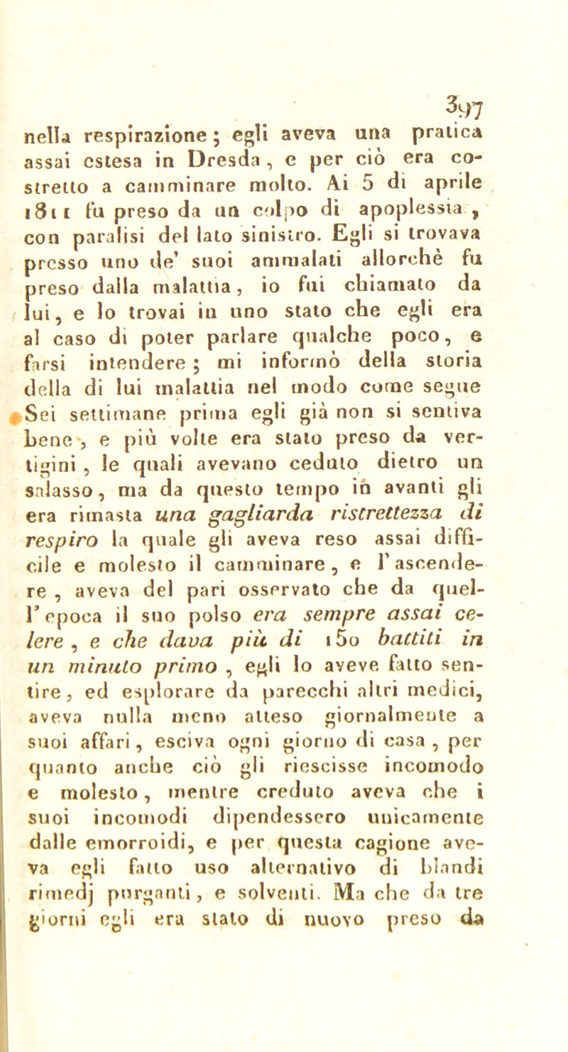 nella respirazione ; egli aveva una pratica assai estesa in Dresda, e per ciò era co- stretto a camminare mollo. A.i 5 di aprile i3ii fu preso da un colpo di apoplessia , con paralisi del lato sinistro. Egli si trovava presso uno de’ suoi ammalati allorché fu preso dalla malattta, io ftii chiamato da /lui, e lo trovai iu uno stato che egli era al caso di poter parlare qualche poco, e farsi intendere ; mi informò della storia della di lui malattia nel modo come segue #Sei settimane prima egli già non si sentiva bene', e più volle era stato preso da ver- tigini , le quali avevano ceduto dietro im salasso, ma da questo tempo in avanti gli era rimasta una gagliarda ristrettezza di respiro la quale gli aveva reso assai diffi- cile e molesto il camminare, e l’ascende- re , aveva del pari osservato che da quel- r epoca il suo polso era sempre assai ce- lere , e che dava più di i5o battiti in un minalo primo , egli lo aveve fatto sen- tire, ed esplorare da parecchi altri medici, aveva nulla meno atteso giornalmente a suoi affari, esciva ogni giorno di casa, per quanto anche ciò gli riescisse incomodo e molesto, mentre credulo aveva che i suoi incomodi dipendessero unicamente dalle emorroidi, e per questa cagione ave- va egli fallo uso alternativo di blandi rimedj purganti, e solventi. Ma che da tre giorni egli era sialo di nuovo preso da