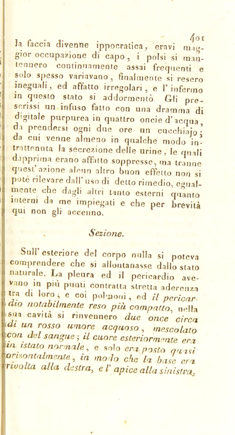 i I ! I la faccia divenne ippocratica, eravi gior occupazione di capo, i polsi si uian- lonnero cominuamenle assai frecjuenli e solo spesso variavano, finalmente si resero ineguali, ed affatto irregolari, e I’infermo in questo stato si addormentò Gli pre- scrissi un infuso fatto con una dramma di digitale purpurea in quattro oncie d’acqua da prendersi ogni due ore un cucchiaio’ da cui venne almeno in qualche modo in- trattenuta la secrezione delle urine, le quali dapprima erano affatto soppresse, ma tranne quest’azione alcun altro buon effetto non si potè rilevare dall’ uso di dello rimedio, c-ma|. niente che dagli altri tanto esterni quanto interni da me impiegali e che per brevità qui non gli accenno. Sezione. Sull’esteriore del corpo nulla si poteva comprendere che si allontanasse dallo stato naturale. La pleura ed il pericardio ave- vano in più punti contratta stretta aderenza tra di loro - e coi polmoni, ed il pericar^ 9dio notabilmente reso più compatto, nella sua cavità si rinvennero due once circa di un rosso umore acquoso, mescolalo con del sangue ; il cuore esteriorm-nte era ■ in istato normale, e solo era po<:to quasi -orv.'.ontalmmte, in mo lo che la base era tnoolia alla destra, e l' apice alla sinistra.