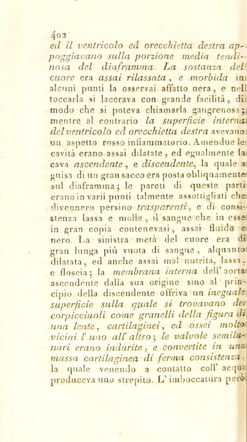 ed il ventricolo ed orecchietta destra ap-- poggiavano sulla porzione media teiuli-- uosa del diaframma La sostanza deli cuore era assai rilassata , e morbida ini alcuni f)umi la osservai affatto nera, e nell toccarla si lacerava con j'rande facilità, dii modo che si poteva chiamarla gangrenosa mentre al contrario la superficie internai del ventricolo ed orecchietta destra avevano' un aspetto rosso infiammatorio. Amendue le' cavità erano assai dilatate, ed egualmente lai cava ascendente, e discendente^ la quale guisa di un gran sacco era posta obliquamente’ sul diaframma j le pareti di queste parti erano in varii punti talmente assottigliati che: divennero persino trasparenti^ e di consi-, stenza lassa e molle, il sangue che in esse- in gran copia conlenevasi^ assai fluidi) e nero. La sinistra metà del cuore era df gran lunga più vuota di sangue , alquanto dilatata, ed anche assai ma! nutrita, lassa, e floscia; la membrana interna dell’aortai ascendente dalla sua origine sino al prin- cipio della discendente offriva un ineguale] superficie sulla gitale si trovavano dei corpicciuoìi come granelli della figura di una lente ^ cartilaginei ^ ed ossei molto\ vicini l' uno all' altro \ le valvole semila- nari erano indurite, e convertite in una massa cartilaginea di ferma consistenza. la quale venendo a contatto coll’ acqua produceva uno strepito. L’imljoccaiura pero