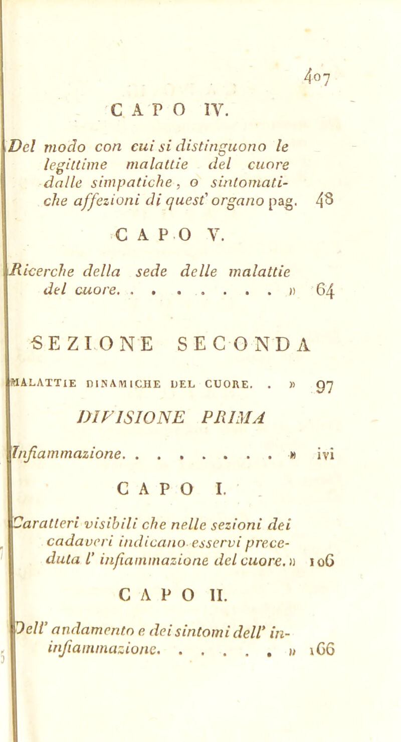 Del modo con cui si distinguono le legittime malattie del cuore dalle simpatiche, o sintomati- che affezioni di quest' organo p&g, 4^ CAPO V. Ricerche della sede delle malattie del cuore ») 64 SEZIONE SECONDA malattie DINAlYllCJiE DEL CUORE. . » DIVISIONE PRIMA Infiammazione u ivi C A P O I. i Caratteri visibili che nelle sezioni dei cadaveri indicano esservi prece- duta L'infiammazione del cuore. » 106 CAPO li. Dell’ andamento e dei sintomi dell’ in- infiairimazione » iC6