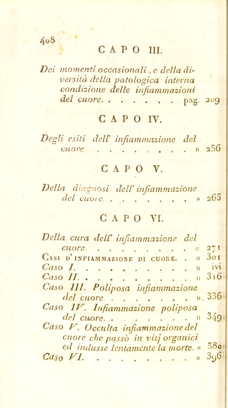 CAPO III. 40S Dei momenti occasionali, e della di- versilà della patologica interna condizione delle infiammazioni del cuore pag. 209 CAPO IV. Degli esiti deir infiammazione del ciioiyi I» 256 CAPO V. Della diagnosi deli’ infiammazione del cuore « 2 65 CAPO VI. Della cura dell’ inf animazione, del cuore j) 271 Casi u’infiammazione di cuoke, . )i 3o I Caso L » ivi Caso IL 3i6. Caso HI. Poliposa infiammazione del cuore ». 336» Caso IT'^. Infiammazione poliposa del cuore •> 349 Caso Occulta infiammazione del cuore che passò in vizj organici ed indusse lentamente la morte. 38o»