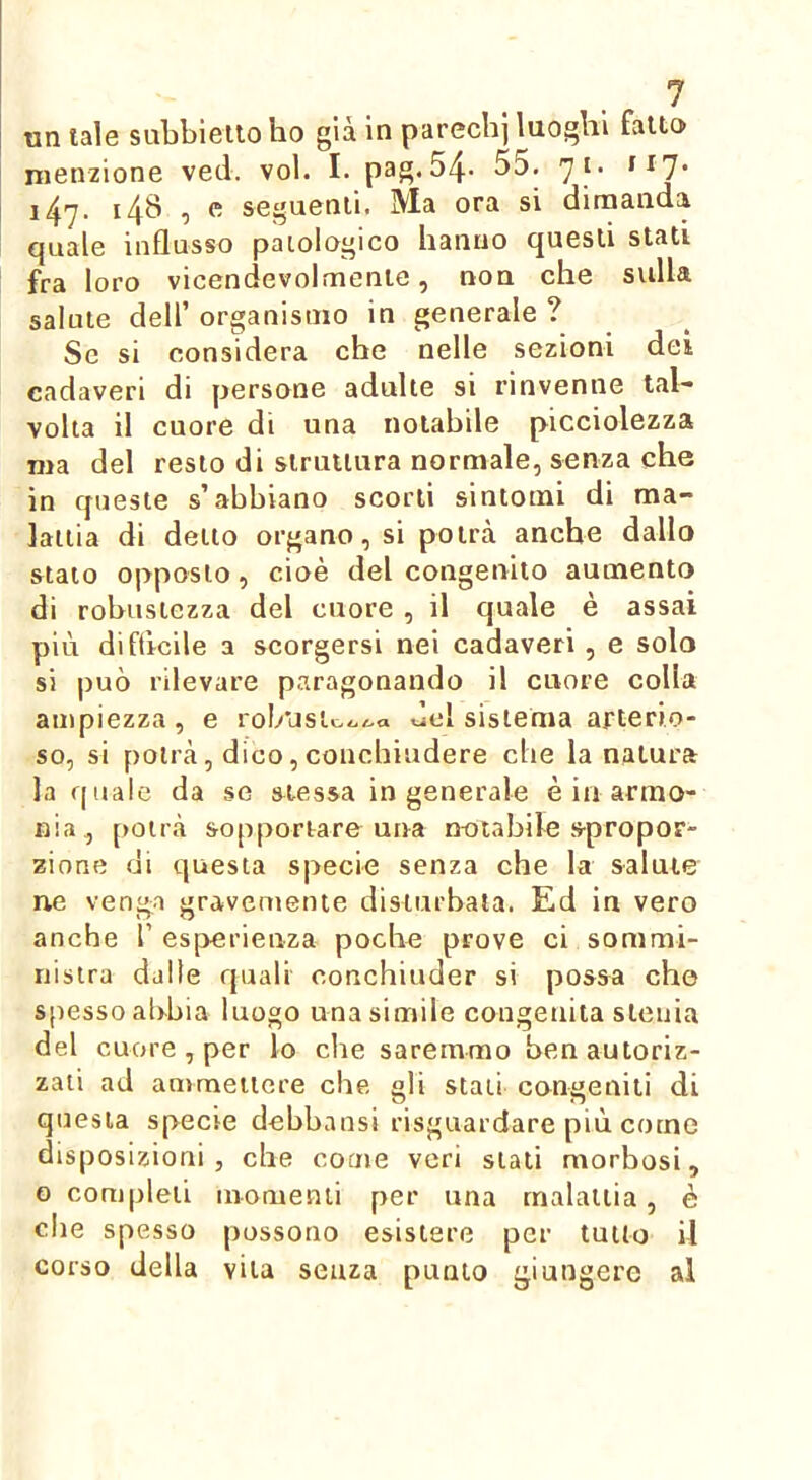 un tale subbieilo ho già in parechj luoghi fatto menzione veci. voi. I. pag. 54- 55. 71. ^^7* i47- i4^ 1 ^ seguenti. Ma ora si dimanda quale influsso patologico hanno questi stati fra loro vicendevolmente, non che sedia salute deir organismo in generale ? Se si considera che nelle sezioni dei cadaveri di persone adulte si rinvenne tal- volta il cuore di una notabile picciolezza ma del resto di struttura normale, senza che in queste s’abbiano scorti sintomi di ma- lattia di detto organo, si potrà anche dallo stato opposto, cioè del congenito aumento di robustezza del cuore , il quale è assai più difticile a scorgersi nei cadaveri , e solo si può rilevare paragonando il cuore colla ampiezza, e rol/usto../..a del sistema arterio- so, si potrà, dico, conchiudere che la natura la quale da se stessa ingenerale è in armo- nia, [)Otrà sopportare una notabile spropor- zione di cjuesta specie senza che la salute ne veng.a gravemente disturbata. Ed in vero anche 1’ es[>erienza poche prove ci sommi- nistra dalle quali conchiuder si possa che spesso abbia luogo una simile congenita slcuia del cuore , per lo che saremmo ben autoriz- zali ad anjmeiiere che gli stati congeniti di questa specie debbansi risguardare più come disposizioni, che come veri stati morbosi, o completi momenti per una malattia, è che spesso possono esistere per tutto il corso della vita senza punto giungere al