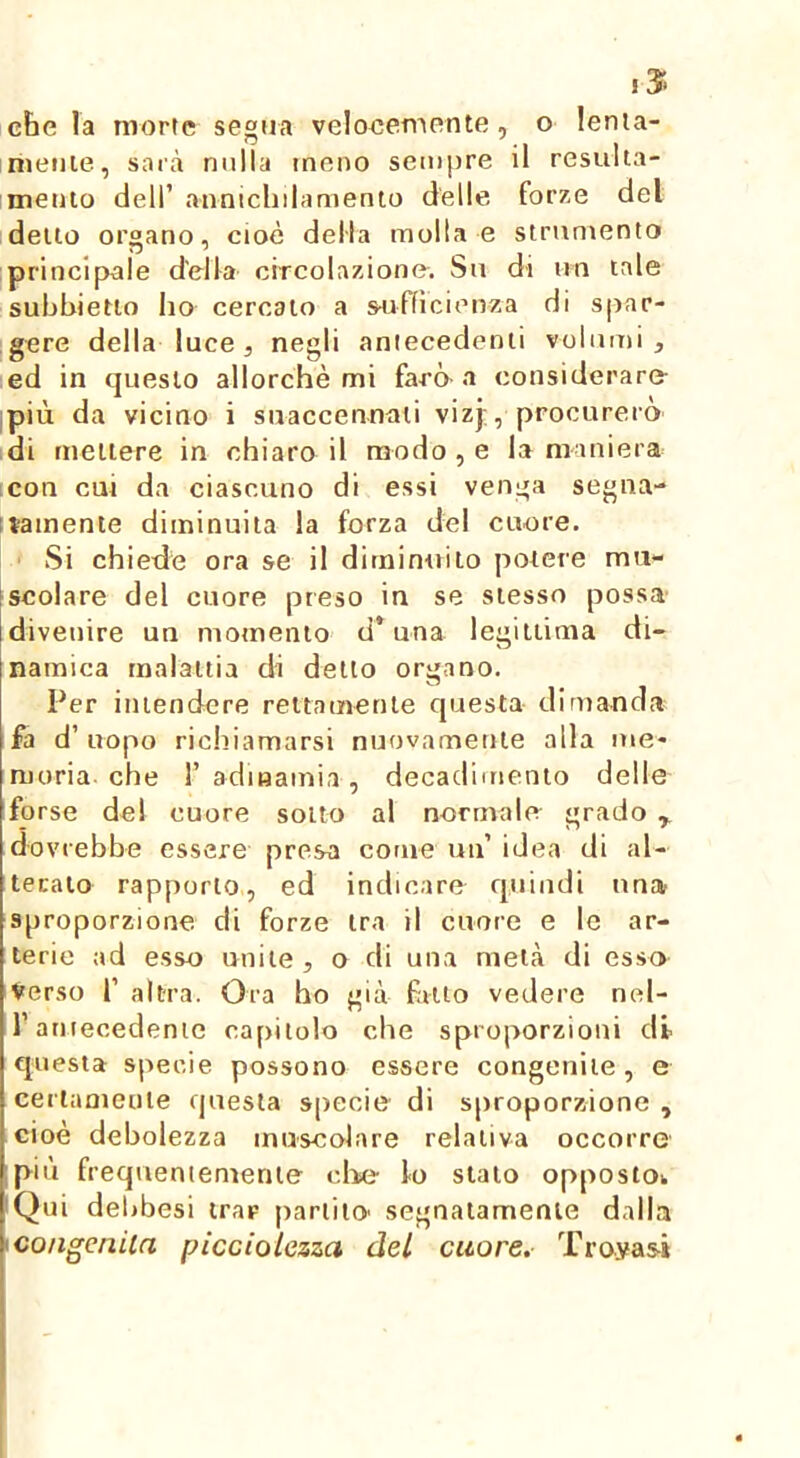 ! 3f‘ cbe la morte segua veloeemente, o lenia- nietjie, sarà nulla meno sempre il resulta- mento dell’ annicliilamento delle forze del dello organo, cioè della molla e strumento principale della circolazione. Su di un lale subbietlo ho cercalo a sajfficienza di spar- gere della luce 5 negli aniecedenii volumi j ed in questo allorché mi farò-a considerare ,più da vicino i suaccennaii vizj, procurerò di tneiiere in chiaro il modo , e la maniera con cui da ciascuno di essi venga segiia- itainente diminuita la forza del cuore. Si chiede ora se il diminuito potere mu- iscolare del cuore preso in se stesso possa divenire un momento d* una legittima di- namica malattia di detto organo. Per intendere rettamente questa dimanda fa d’ uopo richiamarsi nuovamente alla me- moria, che r adinamia , decadimento delle forse del cuore sotto al normale grado dovrebbe essere presa come un’ idea di al- terato rapporto, ed indicare quindi una sproporzione di forze tra il cuore e le ar- terie ad esso unite, o di una metà di esso Verso r altra. Ora ho già fatto vedere nel- l’atuecedenic capitolo che sproporzioni di questa specie possono essere congenite , e certameule questa specie di sproporzione , cioè debolezza muscolare relativa occorre ;più frequeniemenie die- lo stato oppostOk iQui debbesi trar partito' segnatamente dalla ^congenita picciolezzci del cuore. Tro.ya5Ì