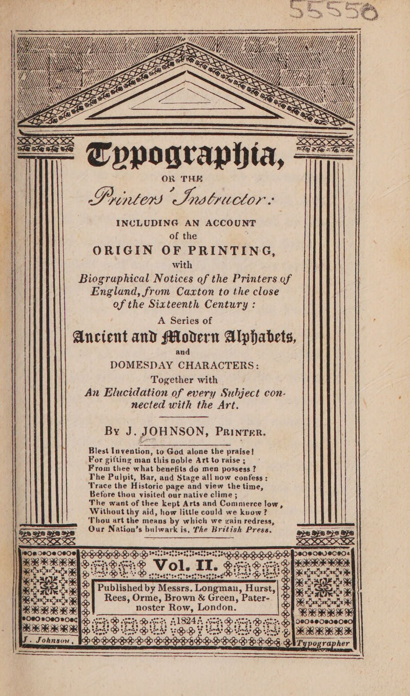 +5 Typographia, Printers Haat INCLUDING AN ACCOUNT of the : ORIGIN OF PRINTING, with Biogruphical Notices of the Printers of England, from Caxton to the close of the Sixteenth Century : A Series of Ancient and Modern Alphabets, and DOMESDAY CHARACTERS: Together with An Elucidation of every Subject con- nected with the Art. By J. JOHNSON, Printer. Blest Invention, to God alone the praise! For gifting man this noble Art to raise ; From thee what beuetits do men possess ? The Pulpit, Bar, and Stage all now confess : Trace the Historic page and view the time, Before thou visited our native clime ; The want of thee kept Arts and Commerce low, Without thy aid, how little could we kuow? ‘Thou art the means by which we gain redress, - Our Nation’s bulwark is, fhe British Press. SERS ea &amp; sas S PRAIA x Lise EES) shizetstresttrestttesttreg OD Erte Hp Wests R ) Published by Messrs. Longman, Hurst, Bic 30 Rees, Orme, Brown &amp; Green, Pater- Bs noster Row, London. SIS % =e wey Sr Perens ead &amp;® eleee + Teel Qh &gt; 2 DHS T'