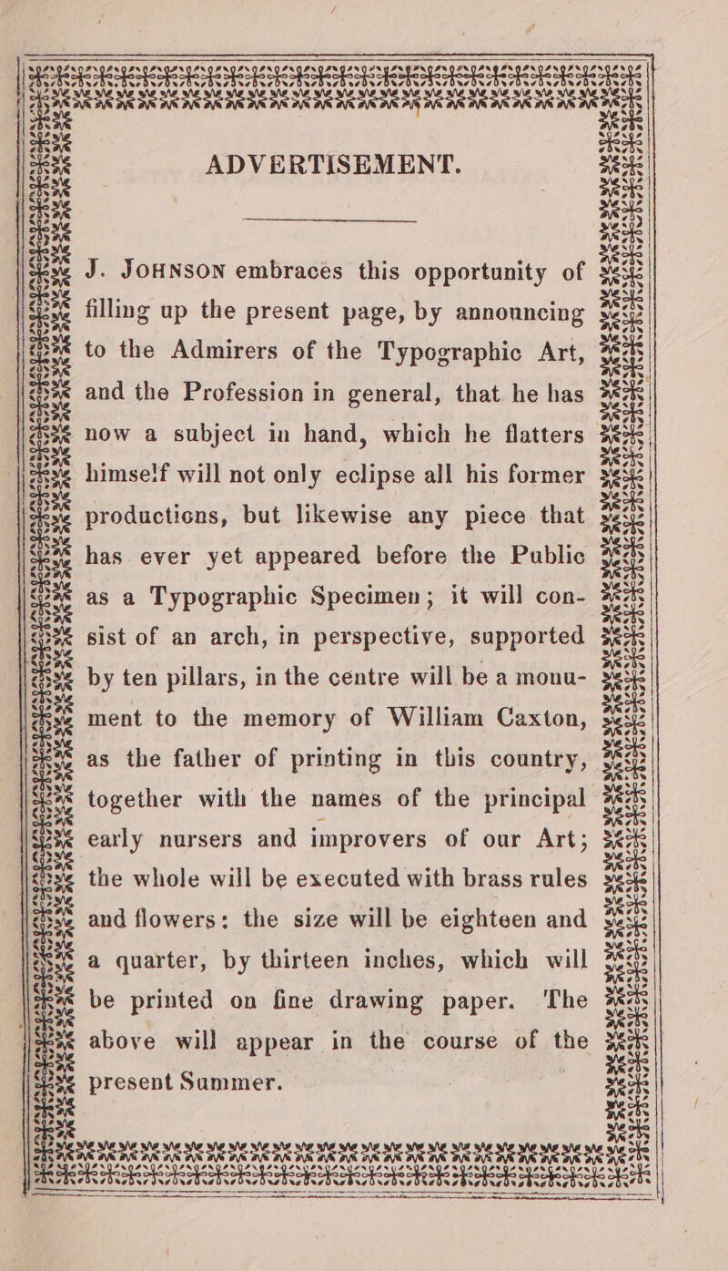 PEPE ESSE ENE SPEED Oe Pe ES Le Eee LES Sa a wsOredesbesdecdusbusbusbusdesbucdusdusdesdesdusdardusdusduedusduedusiusdusdes ack re. a SS ane ne pee ADVERTISEMENT. ae at eps 6 c ae ae | saz J. JOHNSON embraces this opportunity of sek ask sa filling up the present page, by announcing oo @34 to the Admirers of the Typographic Art, Bae 23¢ and the Profession in general, that. he has see . asx¢ now a subject in hand, which he flatters sek ee himself will not only eclipse all his former ee cae at sks productions, but likewise any piece that siz ae ng 2 3 2rge a oIeH % pee has ever yet appeared before the Public gee or : : wpb: : af yes ae as a Typographic Specimen; it will con 3p &lt;S% sist of an arch, in perspective, supported a abn ae 5S by ten pillars, in the centre will be a monu- 3B Ra ment to the memory of William Caxton, . ae as the father of printing in this country, 3p age 3% together with the names of the principal Hs seas a ad early nursers and improvers of our Art; 3c BE the whole will be executed with brass rules zo ee and flowers: the size will be eighteen and as a a quarter, by thirteen inches, which will 3 a be printed on fine drawing paper. The pi kee above will appear in the course of the seek | i: present Summer. tp sexs oe su REE ane ser SARE WE NE IR AE EE IE CTE ENE EE ENE HCE SE HEMERE RENEE CANAL EAY LANA LAN EAN LORIE SS LOE LARUARIPS NER PSN PS LAN PAM EA a Pen Paes eee eS sofa SRR TRE RARCRRRRER AR REB RSE obs i ~~ : tee = — Z os abe