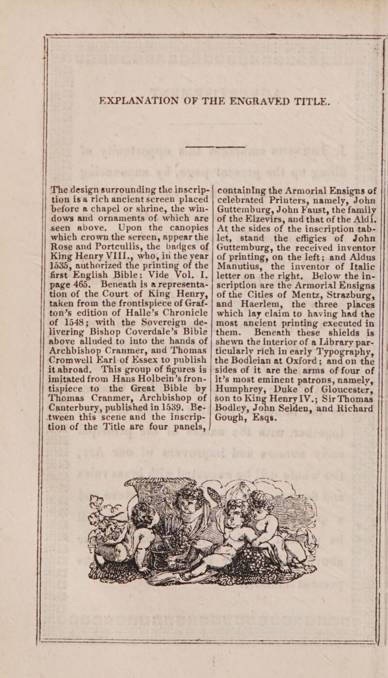 —————«——«=£&lt;&lt;—¥—**&lt;_=_=_$_KKFK$_=*—&amp;==—==Xs—=_ The design surrounding the inscrip- tion isa rich ancient screen placed before a chapel or shrine, the win- dows and ornaments of which are seen above. Upon the canopies which crown the screen, appear the Rose and Portcullis, the badges of 1535, authorized the printing of the first English Bible: Vide Vol. I. page 465. Beneath is a representa- tion of the Court of King Henry, taken from the frontispiece of Graf- ton’s edition of Halle’s Chronicle of 1548; with the Sovereign de- livering Bishop Coverdale’s Bibie above alluded to into the hands of Archbishop Cranmer, and Thomas Cromwell Earl of Essex to publish itabroad. This group of figures is imitated from Hans Holbein’s fron- tispiece to the Great Bible by Thomas Cranmer, Archbishop of Canterbury, published in 1539, Be- tion of the Title are four panels, containing the Armorial Ensigns of celebrated Printers, namely, John Guttemburg, John Faust, the famil of the Elzevirs, and that of the Aldi. At the sides of the inscription tab- let, stand the effigies of John Guttemburg, the received inventor Manutius, the inventor of Italic letter on the right. Below the in- scription are the Armorial Ensigns of the Cities of Mentz, Strazburg, and Haerlem, the three places which lay claim to having had the most ancient printing executed in them. Beneath these shields is shewn the interior of a Library par- ticularly rich in early Typography, the Bodleian at Oxford; and on the sides of it are the arms of four of it’s most eminent patrons, namely, Humphrey, Duke of Gloucester, son to King HenryIV.; Sir Thomas Bodley, John Selden, and Richard Gough, Esqs. | |