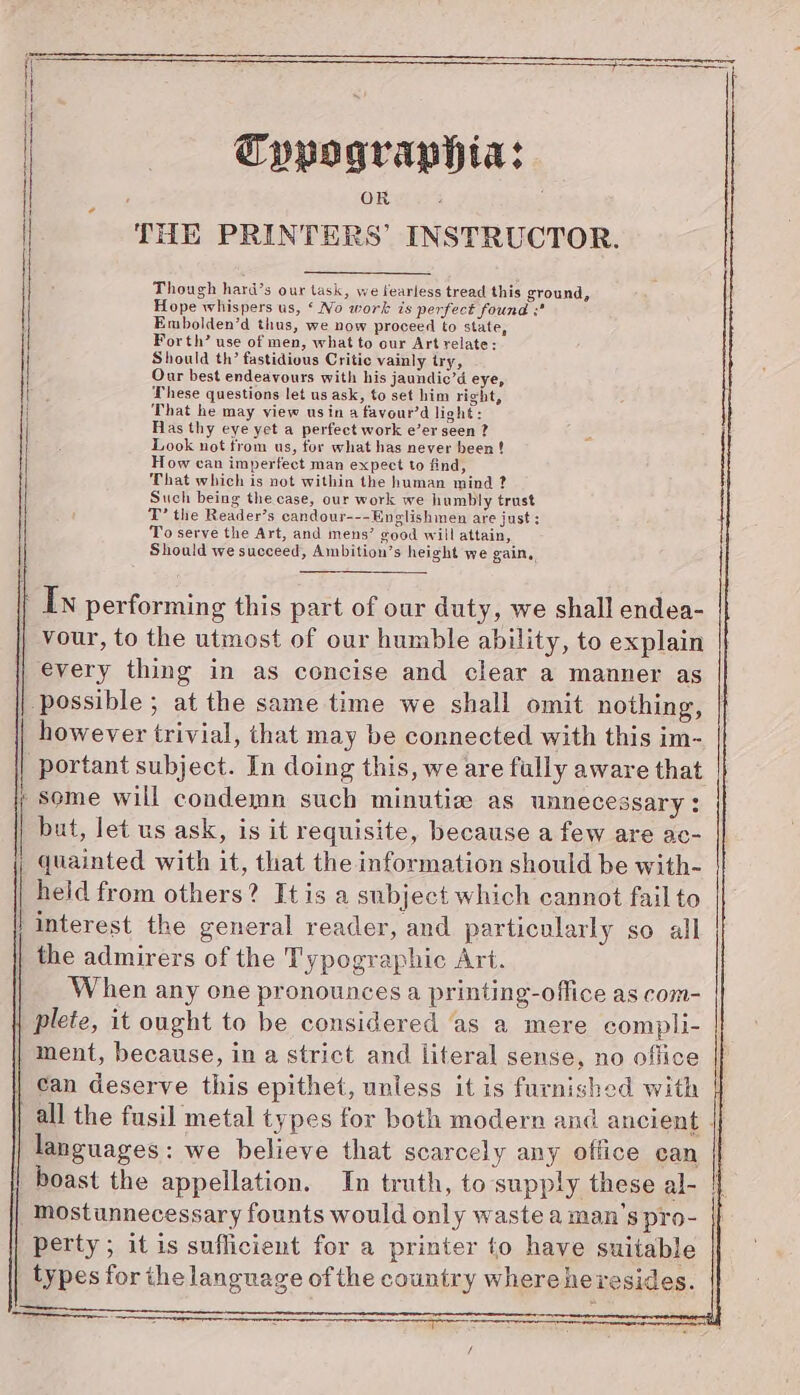 Typographia: OR THE PRINTERS’ INSTRUCTOR. . Though hard’s our task, we fearless tread this ground, Hope whispers us, ‘ No work is perfect found ;* Embolden’d thus, we now proceed to state, Forth’ use of men, what to our Art relate: Should th’ fastidious Critic vainly try, Our best endeavours with his jaundic’d eye, These questions let us ask, to set him right, ; That he may view usin a favour’d light: Has thy eye yet a perfect work e’er seen ? Look not from us, for what has never been ! How can imperfect man expect to find, That which is not within the human mind ? Such being the case, our work we humbly trust T’ the Reader’s candour---Enelishmen are just : To serve the Art, and mens’ good will attain, Should we succeed, Ambition’s height we gain, ' In performing this part of our duty, we shall endea- vour, to the utmost of our humble ability, to explain every thing in as concise and clear a manner as possible ; at the same time we shall omit nothing, however trivial, that may be connected with this im- portant subject. In doing this, we are fully aware that some will condemn such minutia as unnecessary: but, let us ask, is it requisite, because a few are ac- quainted with it, that the information should be with- held from others? Itis a subject which cannot fail to | interest the general reader, and particularly so all the admirers of the Typographic Art. When any one pronounces a printing-office as com- | plete, it ought to be considered as a mere compli- ment, because, in a strict and literal sense, no office can deserve this epithet, unless it is furnished with languages: we believe that scarcely any office can mostunnecessary founts would only waste a man’s pro- perty ; it is sufficient for a printer to have suitable types for the language of the country wherehevesides.