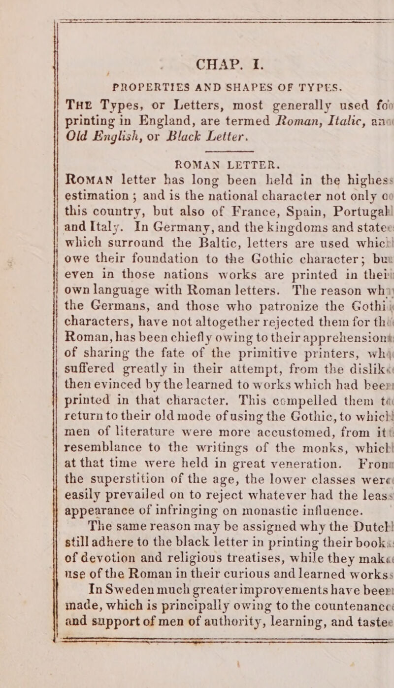 : CHAP. I. PROPERTIES AND SHAPES OF TYPES. Tur Types, or Letters, most generally used foo printing in England, are termed Roman, Italic, ano Old English, or Black Letter. 4 ROMAN LETTER. Roman letter has long been held in the highess estimation ; and is the national character not only oo this country, but also of France, Spain, Portugal! and Italy. In Germany, and the kingdoms and statee which surround the Baltic, letters are used whict! owe their foundation to the Gothic character; buw even in those nations works are printed in thei own language with Roman letters. The reason why the Germans, and those who patronize the Gothii characters, have not altogether rejected them for thi Roman, has been chiefly owing to their apprehensiont of sharing the fate of the primitive printers, whi suffered greatly in their attempt, from the disliké then evinced by the learned to works which had beer printed in that character. This ccmpelled them te return to their old mode of using the Gothic, to which! men of literature were more accustomed, from it? resemblance to the writings of the monks, which! at that time were held in great veneration. Fronn the superstition of the age, the lower classes were easily prevailed on to reject whatever had the leass appearance of infringing on monastic influence. The same reason may be assigned why the Dutch! still adhere to the black letter in printing their book«: of devotion and religious treatises, while they mak« use of the Roman in their curious and learned workss In Sweden much greater improvements have beer! made, which is principally owing to the countenance: and support of men of authority, learning, and tastee
